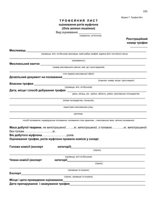 191
Форма 7: Трофей-М.є.
Т Р О Ф Е Й Н И Й Л И С Т
оцінювання рогів муфлона
(Ovis ammon musimon)
Вид оцінювання ______________
(первинне, остаточне)
Реєстраційний
номер трофея
………………
Мисливець __________________________________________________________________________
(прізвище, ім'я, по-батькові мисливця, який добув трофей, адреса його постійного місця
_____________________________________________________________________________________
проживання,)
Мисливський квиток _________________________________________________________________
(номер мисливського квитка, ким, де і коли виданий)
_____________________________________________________________________________________
(тип (марка) мисливської зброї)
Дозвільний документ на полювання____________________________________________________
(ліцензія, номер, місце і дата видачі)
Власник трофея ______________________________________________________________________
(прізвище, ім'я, по-батькові)
Дата, місце і спосіб добування трофея _________________________________________________
(день, місяць, рік, країна, область, район, мисливське господарство,
____________________________________________________________________________________
лісове господарство, лісництво,
_____________________________________________________________________________________
користувач мисливських угідь,
_____________________________________________________________________________________
урочище,
_____________________________________________________________________________________
спосіб полювання, індивідуальне полювання, полювання стеж куванням, з мисливської вежі, загінне полювання)
Маса добутої тварини, не випотрошеної……...кг, випотрошеної, з головою………....кг, випотрошеної
без голови ………………………..кг.
Вік добутого муфлона……………………..років.
Оцінювання трофея, рогів муфлона провела комісія у складі:
Голова комісії (експерт категорії)______________________________________________
(підпис)
____________________________________________________________________________________
(прізвище, ім’я по-батькові)
Члени комісії (експерт категорії________________________________________________
(підпис)
____________________________________________________________________________________
(прізвище та ініціали)
Експерт_____________________________________________________________________________
(підпис, прізвище та ініціали)
Місце і дата проведення оцінювання___________________________________________________
Дати препарування і зважування трофея_______________________________________________
 