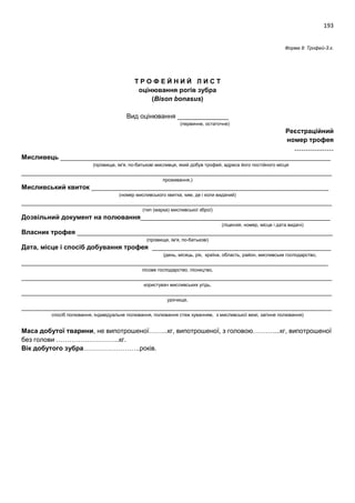 193
Форма 8: Трофей-З.є.
Т Р О Ф Е Й Н И Й Л И С Т
оцінювання рогів зубра
(Bison bonasus)
Вид оцінювання ______________
(первинне, остаточне)
Реєстраційний
номер трофея
………………
Мисливець __________________________________________________________________________
(прізвище, ім'я, по-батькові мисливця, який добув трофей, адреса його постійного місця
_____________________________________________________________________________________
проживання,)
Мисливський квиток _________________________________________________________________
(номер мисливського квитка, ким, де і коли виданий)
_____________________________________________________________________________________
(тип (марка) мисливської зброї)
Дозвільний документ на полювання____________________________________________________
(ліцензія, номер, місце і дата видачі)
Власник трофея ______________________________________________________________________
(прізвище, ім'я, по-батькові)
Дата, місце і спосіб добування трофея _________________________________________________
(день, місяць, рік, країна, область, район, мисливське господарство,
____________________________________________________________________________________
лісове господарство, лісництво,
_____________________________________________________________________________________
користувач мисливських угідь,
_____________________________________________________________________________________
урочище,
_____________________________________________________________________________________
спосіб полювання, індивідуальне полювання, полювання стеж куванням, з мисливської вежі, загінне полювання)
Маса добутої тварини, не випотрошеної……...кг, випотрошеної, з головою………....кг, випотрошеної
без голови ………………………..кг.
Вік добутого зубра……………………..років.
 