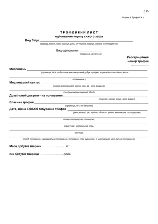 195
Форма 9: Трофей-Х.з.
Т Р О Ф Е Й Н И Й Л И С Т
оцінювання черепу хижого звіра
Вид Звіра:_________________________________________________________
(ведмідь бурий, вовк, лисиця, рись, кіт лісовий, борсук, собака єнотоподібний)
Вид оцінювання ______________
(первинне, остаточне)
Реєстраційний
номер трофея
………………
Мисливець __________________________________________________________________________
(прізвище, ім'я, по-батькові мисливця, який добув трофей, адреса його постійного місця
_____________________________________________________________________________________
проживання,)
Мисливський квиток _________________________________________________________________
(номер мисливського квитка, ким, де і коли виданий)
_____________________________________________________________________________________
(тип (марка) мисливської зброї)
Дозвільний документ на полювання____________________________________________________
(ліцензія, номер, місце і дата видачі)
Власник трофея ______________________________________________________________________
(прізвище, ім'я, по-батькові)
Дата, місце і спосіб добування трофея _________________________________________________
(день, місяць, рік, країна, область, район, мисливське господарство,
____________________________________________________________________________________
лісове господарство, лісництво,
_____________________________________________________________________________________
користувач мисливських угідь,
_____________________________________________________________________________________
урочище,
_____________________________________________________________________________________
спосіб полювання, індивідуальне полювання, полювання стеж куванням, з мисливської вежі, загінне полювання)
Маса добутої тварини………………….....кг.
Вік добутої тварини……………………..років.
 