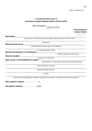 197
Форма 10: Трофей-Ш.в.б.
Т Р О Ф Е Й Н И Й Л И С Т
оцінювання шкури ведмедя бурого (Ursus arctos)
Вид оцінювання ______________
(первинне, остаточне)
Реєстраційний
номер трофея
………………
Мисливець __________________________________________________________________________
(прізвище, ім'я, по-батькові мисливця, який добув трофей, адреса його постійного місця
_____________________________________________________________________________________
проживання,)
Мисливський квиток _________________________________________________________________
(номер мисливського квитка, ким, де і коли виданий)
_____________________________________________________________________________________
(тип (марка) мисливської зброї)
Дозвільний документ на полювання____________________________________________________
(ліцензія, номер, місце і дата видачі)
Власник трофея ______________________________________________________________________
(прізвище, ім'я, по-батькові)
Дата, місце і спосіб добування трофея _________________________________________________
(день, місяць, рік, країна, область, район, мисливське господарство,
____________________________________________________________________________________
лісове господарство, лісництво,
_____________________________________________________________________________________
користувач мисливських угідь,
_____________________________________________________________________________________
урочище,
_____________________________________________________________________________________
спосіб полювання, індивідуальне полювання, полювання стеж куванням, з мисливської вежі, загінне полювання)
Маса добутої тварини………………….....кг.
Вік добутої тварини……………………..років.
 