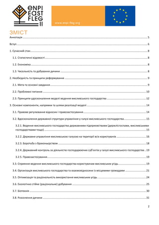 2
ЗМІСТ
Аннотація .........................................................................................................................................................................5
Вступ .................................................................................................................................................................................6
1. Сучасний стан...............................................................................................................................................................8
1.1. Статистичні відомості...........................................................................................................................................8
1.2. Економіка..............................................................................................................................................................8
1.3. Чисельність та добування дичини ......................................................................................................................8
2. Необхідність та принципи реформування ................................................................................................................9
2.1. Мета та основні завдання....................................................................................................................................9
2.2. Проблемні питання ............................................................................................................................................10
2.3. Принципи удосконалення моделі ведення мисливського господарства .....................................................12
3. Основні компоненти, напрямки та шляхи реалізації моделі ................................................................................14
3.1. Правове регулювання відносин і правозастосування.....................................................................................14
3.2. Вдосконалення державної структури управління у галузі мисливського господарства..............................15
3.2.1. Ведення мисливського господарства державними підприємствами (держлісгоспами, мисливськими
господарствами тощо) ..........................................................................................................................................15
3.2.2. Державне управління мисливською галуззю на території всіх користувачів ........................................16
3.2.3. Боротьба з браконьєрством .......................................................................................................................18
3.2.4. Державний контроль за діяльністю господарюючих суб’єктів у галузі мисливського господарства..19
3.2.5. Правозастосування......................................................................................................................................19
3.3. Сприяння ведення мисливського господарства користувачам мисливських угідь......................................19
3.4. Організація мисливського господарства та взаємовідносини із місцевими громадами ............................21
3.5. Оптимізація та раціональність використання мисливських угідь..................................................................24
3.6. Екологічно стійке (раціональне) добування ....................................................................................................25
3.7. Біотехнія ..............................................................................................................................................................30
3.8. Розселення дичини ............................................................................................................................................31
 
