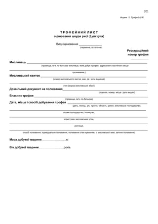 201
Форма 12: Трофей-Ш.Р.
Т Р О Ф Е Й Н И Й Л И С Т
оцінювання шкури рисі (Lynx lynx)
Вид оцінювання ______________
(первинне, остаточне)
Реєстраційний
номер трофея
………………
Мисливець __________________________________________________________________________
(прізвище, ім'я, по-батькові мисливця, який добув трофей, адреса його постійного місця
_____________________________________________________________________________________
проживання,)
Мисливський квиток _________________________________________________________________
(номер мисливського квитка, ким, де і коли виданий)
_____________________________________________________________________________________
(тип (марка) мисливської зброї)
Дозвільний документ на полювання____________________________________________________
(ліцензія, номер, місце і дата видачі)
Власник трофея ______________________________________________________________________
(прізвище, ім'я, по-батькові)
Дата, місце і спосіб добування трофея _________________________________________________
(день, місяць, рік, країна, область, район, мисливське господарство,
____________________________________________________________________________________
лісове господарство, лісництво,
_____________________________________________________________________________________
користувач мисливських угідь,
_____________________________________________________________________________________
урочище,
_____________________________________________________________________________________
спосіб полювання, індивідуальне полювання, полювання стеж куванням, з мисливської вежі, загінне полювання)
Маса добутої тварини………………….....кг.
Вік добутої тварини……………………..років.
 