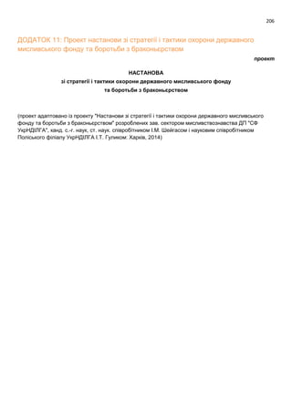 206
ДОДАТОК 11: Проект настанови зі стратегії і тактики охорони державного
мисливського фонду та боротьби з браконьєрством
проект
НАСТАНОВА
зі стратегії і тактики охорони державного мисливського фонду
та боротьби з браконьєрством
(проект адаптовано із проекту "Настанови зі стратегії і тактики охорони державного мисливського
фонду та боротьби з браконьєрством" розроблених зав. сектором мисливствознавства ДП "СФ
УкрНДІЛГА", канд. с.-г. наук, ст. наук. співробітником І.М. Шейгасом і науковим співробітником
Поліського філіалу УкрНДІЛГА І.Т. Гуликом: Харків, 2014)
 