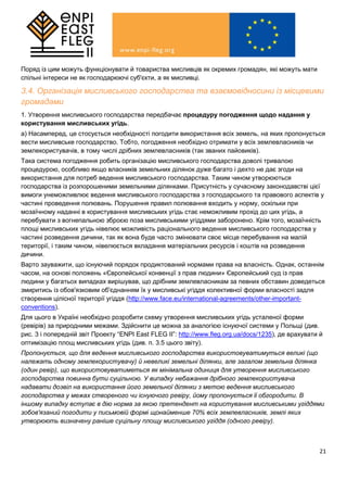 21
Поряд із цим можуть функціонувати й товариства мисливців як окремих громадян, які можуть мати
спільні інтереси не як господарюючі суб'єкти, а як мисливці.
3.4. Організація мисливського господарства та взаємовідносини із місцевими
громадами
1. Утворення мисливського господарства передбачає процедуру погодження щодо надання у
користування мисливських угідь.
a) Насамперед, це стосується необхідності погодити використання всіх земель, на яких пропонується
вести мисливське господарство. Тобто, погодження необхідно отримати у всіх землевласників чи
землекористувачів, в тому числі дрібних землевласників (так званих пайовиків).
Така система погодження робить організацію мисливського господарства доволі тривалою
процедурою, особливо якщо власників земельних ділянок дуже багато і дехто не дає згоди на
використання для потреб ведення мисливського господарства. Таким чином утворюються
господарства із розпорошеними земельними ділянками. Присутність у сучасному законодавстві цієї
вимоги унеможливлює ведення мисливського господарства з господарського та правового аспектів у
частині проведення полювань. Порушення правил полювання входить у норму, оскільки при
мозаїчному наданні в користування мисливських угідь стає неможливим прохід до цих угідь, а
перебувати з вогнепальною зброєю поза мисливськими угіддями заборонено. Крім того, мозаїчність
площі мисливських угідь нівелює можливість раціонального ведення мисливського господарства у
частині розведення дичини, так як вона буде часто змінювати своє місце перебування на малій
території, і таким чином, нівелюється вкладання матеріальних ресурсів і коштів на розведення
дичини.
Варто зауважити, що існуючий порядок продиктований нормами права на власність. Однак, останнім
часом, на основі положень «Європейської конвенції з прав людини» Європейський суд із прав
людини у багатьох випадках вирішував, що дрібним землевласникам за певних обставин доведеться
змиритись із обов'язковим об'єднанням їх у мисливські угіддя колективної форми власності задля
створення цілісної території угіддя (http://www.face.eu/international-agreements/other-important-
conventions).
Для цього в Україні необхідно розробити схему утворення мисливських угідь усталеної форми
(ревірів) за природними межами. Здійснити це можна за аналогією існуючої системи у Польщі (див.
рис. 3 і попередній звіт Проекту “ENPI East FLEG II”: http://www.fleg.org.ua/docs/1235), де врахувати й
оптимізацію площ мисливських угідь (див. п. 3.5 цього звіту).
Пропонується, що для ведення мисливського господарства використовуватимуться великі (що
належать одному землекористувачу) й невеликі земельні ділянки, але загалом земельна ділянка
(один ревір), що використовуватиметься як мінімальна одиниця для утворення мисливського
господарства повинна бути суцільною. У випадку небажання дрібного землекористувача
надавати дозвіл на використання його земельної ділянки з метою ведення мисливського
господарства у межах створеного чи існуючого ревіру, йому пропонується її обгородити. В
іншому випадку вcтупає в дію норма за якою претендент на користування мисливськими угіддями
зобов'язаний погодити у письмовій формі щонайменше 70% всіх землевласників, землі яких
утворюють визначену раніше суцільну площу мисливського угіддя (одного ревіру).
 