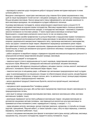 210
- відповідність вимогам щодо походження добутої продукції (якими методами вирощена та яким
шляхом добута) та ін.
Виходячи з викладеного, користувач мисливських угідь повинен бути прямо зацікавленим в тому,
щоб не лише підтримувати тісний контакт з місцевою громадою, але й залучати до співпраці якомога
більше місцевих мисливців. Значно краще мати повну інформованість про місцеве населення та
мати мисливця-однодумця, ніж затримувати в угіддях озброєного злочинця.
З досвіду мисливських господарств, можна запропонувати закріплення групи у кількості 6-10
місцевих мисливців за кожним єгерем господарства. Мисливці надаватимуть посильну допомогу
єгеру у виконанні планів біотехнічних заходів, а господарство мисливцям – можливість отримати
законне полювання на пільгових умовах. У такого користувача мисливцю не вигідно буде
браконьєрити, а користувачу витрачати значні кошти та час на охорону угідь.
Одним з важливих засобів профілактики та успішної боротьби з порушеннями правил полювання є
проведення широкої роз'яснювальної роботи серед мисливців та звичайних громадян з питань:
охорони і раціонального використання тваринного світу; пропаганди мисливського законодавства;
знань про рідких і зникаючих видів тварин; збереження середовища проживання диких тварин.
Для ефективної співпраці з місцевим населенням, підвищенням рівня його екологічної свідомості та
просвітництва, а також для виховання культурного освіченого мисливця, господарство організовує,
проводить, підтримує:
- робочі засідання та виробничі наради з підведення підсумків мисливськогосподарської діяльності із
запрошенням активних представників місцевої громади, мисливців;
- "дні відкритих дверей" в господарстві;
- тематичні круглі столи із запрошенням до їх участі науковців, представників органів влади,
внутрішніх справ, Мінекології, громадських мисливських організацій, місцевих мисливців;
- друк матеріалів, або ведення спеціальної рубрики у місцевих газетах з питань екології, мисливської
діяльності, полювання, біології мисливських видів тварин, тощо;
- тематичні виступи по місцевому радіо, з об'явами про заплановані природоохоронні акції в угіддях;
- друк та розповсюдження на спеціальних стендах та в багатолюдних місцях (школи, місцеві будинки
культури, громадські бібліотеки, інтернет-салони, авто- та залізничні станції, селищні ради) яскравих
аншлагів та об'яв з природоохоронної тематики;
- випуск друкованої продукції (тематичних буклетів, екологічно-просвітницької, мисливської
літератури);
- чергування своїх працівників біля "телефону довіри";
- у місцевому будинку культури, або на базі свого підприємства тематичних лекцій з мисливських та
природоохоронних питань;
- різні акції та заходи з місцевими мисливцями (виставки, змагання мисливських собак, виставки
мисливських трофеїв, тощо);
- реалізацію переважної частки ліміту добування мисливських тварин місцевим мисливцям за
допомогою нешумових методів полювань, чим підвищується екологічна культура мисливця та
прививається етика полювання (з вежі, індивідуальне з підходу, із засідки, і т. п.);
- серед місцевих жителів, мисливців, молоді спортивні змагання, наприклад, зі стрільби на стендах
(круглий, траншейний, "біжучий кабан"), а також стрільби з лука, з бігу по смузі перешкод, з лижного
марафону, спортивної риболовлі, тощо;
- спільно з місцевими мисливцями різні фахові та молодіжні свята (день молоді, риболова, мисливця,
працівника лісу, сільського господарства, відкриття сезону полювання, тощо);
 