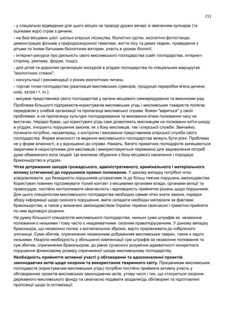211
- у спеціально відведених для цього місцях на природі дружні вечері зі змаганням кулінарів (та
оцінками журі) страв з дичини;
- на базі місцевих шкіл: шкільні єгерські лісництва, біологічні гуртки, екологічні фотостенди,
демонстрацію фільмів з природоохоронної тематики, життя лісу та диких тварин, проведення з
дітьми та їхніми батьками біологічних вікторин, участь в уроках біології;
- інтернет-ресурси про діяльність свого мисливського господарства (сайт господарства, інтернет-
сторінку, рекламу, форум, тощо);
- для дітей та дорослих організацію екскурсій в угіддях господарства по спеціальних маршрутах
"екологічних стежок";
- консультації і рекомендації з різних екологічних питань;
- торгові точки господарства (реалізація мисливських сувенірів, продукція переробки м'яса дичини,
шкір, хутра і т. ін.);
- висуває представника свого господарства у органи місцевого самоврядування та виконкоми рад.
Проблема більшості підприємств-користувачів мисливських угідь і мисливських товариств полягає
передовсім у слабкій організації та пропаганді мисливської справи. Кожен "вариться" у своїх
проблемах, а на пропаганду культури господарювання та виховання етики полювання часу не
вистачає. Нерідко буває, що користувачі угідь самі дозволяють мисливцям на полюванні коїти шкоду
в угіддях, ігнорують порушення законів, як з боку мисливців, так і єгерської служби. Звичайно,
починати потрібно, насамперед, з контролю і виховання представників єгерської служби свого
господарства. Форми власності та ведення мисливського господарства можуть бути різні. Проблема
не у формі власності, а у відношенні до справи. Нажаль, багато приватних господарств залишаються
закритими й недоступними для мисливців і використовуються переважно для задоволення потреб
дуже обмеженого кола людей. Це викликає обурення з боку місцевого населення і породжує
браконьєрство в угіддях.
Чітке дотримання заходів громадського, адміністративного, кримінального і матеріального
впливу (стягнення) до порушників правил полювання. У даному випадку потрібно чітко
усвідомлювати, що безкарність порушників штовхатиме їх до більш тяжчих порушень законодавства.
Користувач повинен підтримувати тісний контакт з місцевими органами влади, органами міліції та
правосуддя, постійно контролювати своєчасність і відповідність прийнятих рішень щодо порушників.
Для цього спеціалістам мисливського господарства необхідно самим чітко знати закони, порядок
збору інформації щодо скоєного порушення, вміти складати необхідні матеріали за фактами
браконьєрства, а також у визначені законодавством України терміни своєчасно і грамотно прийняти
по ним відповідні рішення.
На думку більшості спеціалістів мисливського господарства, нинішні суми штрафів за незаконне
полювання є низькими і тому часто є неадекватними скоєним правопорушенням. У даному випадку
браконьєра, що незаконно полює з вогнепальною зброєю, варто прирівнювати до озброєного
злочинця. Суми збитків, спричинених незаконним добуванням мисливських тварин, також є надто
низькими. Назріла необхідність у збільшенні компенсації сум штрафів за незаконне полювання та
сум збитків, спричинених браконьєром, до рівню сучасного розуміння адекватності конкретного
порушення фінансовому розміру спричиненої шкоди мисливському господарству.
Необхідність прийняття активної участі у обговоренні та вдосконаленні проектів
законодавчих актів щодо охорони та використання тваринного світу. Працівникам мисливських
господарств (користувачам мисливських угідь) потрібно постійно приймати активну участь у
обговореннях проектів мисливських законодавчих актів, утому числі і тих, що стосуються охорони
державного мисливського фонду та своєчасно подавати заздалегідь обговорені та підготовлені
пропозиції щодо їх оптимізації.
 
