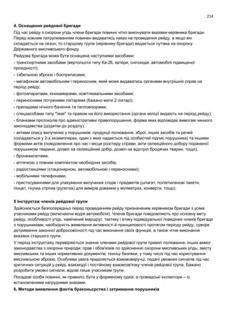 214
4. Оснащення рейдової бригади
Під час рейду з охорони угідь члени бригади повинні чітко виконувати вказівки керівника бригади.
Перед кожним патрулюванням повинен видаватись наказ на проведення рейду, а якщо він
складається на сезон, то старшому групи (керівнику бригади) видається путівка на охорону
Державного мисливського фонду.
Рейдова бригада може бути оснащена наступними засобами:
- транспортними засобами (вертольоти типу Ка-26, катери, снігоходи, автомобілі підвищеної
прохідності);
- табельною зброєю і боєприпасами;
- мегафоном автомобільним і переносним, який може видаватись органами внутрішніх справ на
період рейду;
- фотоапаратами, кінокамерами, освітлювальними засобами;
- переносними потужними ліхтарями (бажано мати 2 ліхтарі);
- приладами нічного бачення та тепловізорами;
- спецзасобами типу "їжак" та правом на його використання (органи міліції видають на період рейду);
- бланками протоколів про адміністративні правопорушення, форма яких відповідає вимогам чинного
законодавства (додатки до розділу);
- актами опису вилучених у порушників: продукції полювання, зброї, інших засобів та речей
(складаються у 2-х екземплярах, один з яких надається під особистий підпис порушника) та іншими
формами актів (повідомлення про час і місце розгляду справи, акти селекційного добору пораненої
порушником тварини, дозвіл на селекційний добір, дозвіл на відстріл бродячих тварин, тощо);
- бронежилетами;
- аптечкою з повним комплектом необхідних засобів;
- радіостанціями (стаціонарною, автомобільною і переносними);
- мобільними телефонами;
- пристосуваннями для упакування вилучених слідів і предметів (шпагат, поліетиленові пакети,
пінцет, гнучка стрічка (рулетка) для вимірів довжини у міліметрах, конверти, тощо).
5 Інструктаж членів рейдової групи
Здійснюється безпосередньо перед проведенням рейду призначеним керівником бригади з усіма
учасниками рейду (включаючи водія автомобіля). Членів бригади повідомляють про основну мету
рейду, особливості угідь, намічений маршрут, тактику і етику індивідуальної поведінки членів бригади
з порушниками, необхідність виявлення активності й принциповості протягом періоду рейду, суворе
дотримання законної добросовісності під час виконання своїх функцій, а також чітке виконання
вказівок старшого групи.
У період інструктажу перевіряються знання членами рейдової групи правил полювання, інших вимог
законодавства з охорони природи; прав і обов'язків по здійсненню охорони мисливських угідь; змісту
мисливських та інших нормативних документів; техніці безпеки, у тому числі під час користування
мисливською зброєю. Особлива увага приділяється взаємовиручці, подачі умовних сигналів під час
критичних ситуацій у рейді, взаємодії і постійному взаємозв'язку членів рейдової групи. Бажано
розробити умовні сигнали, відомі лише учасникам групи.
Посадові особи повинні, як правило, бути у форменому одязі, а громадські інспектори – із
встановленими нагрудними знаками.
6. Методи виявлення фактів браконьєрства і затримання порушників
 