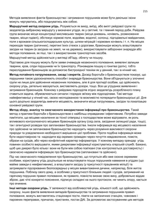 215
Методів виявлення фактів браконьєрства і затримання порушників може бути декілька і вони
можуть чергуватись, або поєднуватись між собою.
Маршрутний метод охорони угідь. Розуміється як вихід, виїзд, або виліт рейдової групи по
заздалегідь вибраному маршруту у визначені угіддя, як у світлий, та і темний період доби. Рейдова
група визначає місця концентрації мисливських тварин (місця днювань, ночівель, розмноження
тварин, місця годівлі), обстежує кормові поля, водойми, водопої, солонці, підгодівельні майданчики,
поля з врожаєм сільськогосподарських культур, шляхи міграцій і кормових кочівель і т. п. На місцях
переходів тварин (ратичних), перетині їхніх стежок з дорогами, браконьєри можуть влаштовувати
засідки на тварин (в засідках на землі, чи на деревах), використовувати заборонені знаряддя або
методи полювання, як піші, так і з використанням транспортних засобів.
Маршрутний метод здійснюється у вигляді об'їзду, облету чи пошуку.
Підставою для пошуку можуть бути заяви очевидців незаконного полювання, виявлені залишки
тварини, кров, сліди порушників чи їх транспорту. Різновидом пошуку є гонитва (догін), тобто
переслідування браконьєрів за допомогою бистрохідної техніки як у денний, так і в нічний час.
Метод потайного патрулювання, засад і секретів. Досвід боротьби з браконьєрством показує, що
порушники також удосконалюють способи і знаряддя браконьєрства. Вони об'єднуються у злочинні
групи не лише для здійснення незаконних полювань, але й для протидії особам, що здійснюють
охорону угідь, ретельно маскуються, виставляють дозори, тощо. Все це утруднює виявлення і
затримання браконьєрів. Кожному з рейдових підрозділів згідно заздалегідь розробленого плану
ставиться задача, обумовлюються сигнали і порядок зв'язку між підрозділами. Такі методи
найефективніші у нічний час, своєю несподіванкою та можливістю попередити браконьєрські дії. Для
цього доцільно заздалегідь вивчити місцевість, визначити місця патрулювань, засідок та локалізацію
основної рейдової групи.
Метод збору, аналізу та своєчасного використання інформації про браконьєрство. Такий
метод з практики боротьби з браконьєрством є найбільш оправданим і ефективним. Потрібно завжди
пам'ятати, що місцеве населення за тісної співпраці з господарством може відігравати, як роль
впливового контролюючого місцевих браконьєрів органу (схід села, засідання селищної ради, тощо),
так і агентурної розвідки про заплановані браконьєрства. Інколи інформація від місцевого населення
про здійснене чи заплановане браконьєрство надходить через розуміння важливості охорони
природи та усвідомлення необхідності вирішення цієї проблеми. Проте подібна інформація може
бути недостовірною та надходити від окремих громадян через почуття невдоволення, помсти,
образи на сусідів, або через конфліктний характер інформатора. У кожному випадку орендар угідь
повинен особисто вирішувати, якими джерелами інформації користуватись єгерській службі. Бажано,
щоб цих джерел було кілька і вони не були між собою пов'язані (так контролюється достовірність) і
своєчасно надавали інформацію про браконьєрства (заплановані та здійснені).
Під час своєчасного повідомлення про браконьєрство, що готується або вже скоєне окремими
особами, користувачу угідь доцільніше не влаштовувати пошук порушників навмання в угіддях (що
майже завжди є неефективним), а влаштувати засідку (у присутності працівників міліції) та
затримувати підозрюваних безпосередньо у місцях вивантаження дичини, наприклад, біля житла
порушника. Поблизу свого дому, а особливо у присутності близьких людей і сусідів, затриманий на
гарячому порушник правил полювання, як правило, повністю визнає свою вину, добровільно віддає
зброю, дає чіткі конкретні пояснення, підписує складені на нього протоколи, не чинить опору, кається
про вчинене.
Інші методи охорони угідь. У залежності від особливостей угідь, кількості осіб, що здійснюють
охорону, інших фактів виявлення випадків браконьєрства та затримання порушників правил
полювання, можуть виставлятись стаціонарні пости, пікети на залізничних станціях, човнових і
паромних переправах, причалах, пристанях, постах ДАІ. За допомогою застосуванням цих методів
 