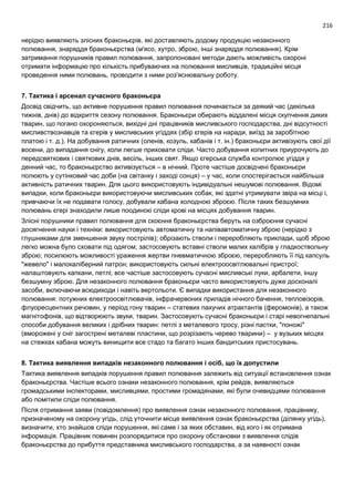216
нерідко виявляють злісних браконьєрів, які доставляють додому продукцію незаконного
полювання, знаряддя браконьєрства (м'ясо, хутро, зброю, інші знаряддя полювання). Крім
затримання порушників правил полювання, запропоновані методи дають можливість охороні
отримати інформацію про кількість прибуваючих на полювання мисливців, традиційні місця
проведення ними полювань, проводити з ними роз'яснювальну роботу.
7. Тактика і арсенал сучасного браконьєра
Досвід свідчить, що активне порушення правил полювання починається за деякий час (декілька
тижнів, днів) до відкриття сезону полювання. Браконьєри обирають віддалені місця скупчення диких
тварин, що погано охороняються, вихідні дні працівників мисливського господарства, дні відсутності
мисливствознавців та єгерів у мисливських угіддях (збір єгерів на наради, виїзд за заробітною
платою і т. д.). На добування ратичних (оленів, козуль, кабанів і т. ін.) браконьєри активізують свої дії
восени, до випадання снігу, коли легше приховати сліди. Часто добування копитних приурочують до
передсвяткових і святкових днів, весіль, інших свят. Якщо єгерська служба контролює угіддя у
денний час, то браконьєрство активізується – в нічний. Проте частіше досвідчені браконьєри
полюють у сутінковий час доби (на світанку і заході сонця) – у час, коли спостерігається найбільша
активність ратичних тварин. Для цього використовують індивідуальні нешумові полювання. Відомі
випадки, коли браконьєри використовуючи мисливських собак, які здатні утримувати звіра на місці і,
привчаючи їх не подавати голосу, добували кабана холодною зброєю. Після таких безшумних
полювань єгері знаходили лише поодинокі сліди крові на місцях добування тварин.
Злісні порушники правил полювання для скоєння браконьєрства беруть на озброєння сучасні
досягнення науки і техніки: використовують автоматичну та напівавтоматичну зброю (нерідко з
глушниками для зменшення звуку пострілів); обрізають стволи і переробляють приклади, щоб зброю
легко можна було сховати під одягом; застосовують вставні стволи малих калібрів у гладкоствольну
зброю; посилюють можливості ураження жертви пневматичною зброєю, переробляють її під капсуль
"жевело" і малокаліберний патрон; використовують сильні електроосвітлювальні пристрої;
налаштовують капкани, петлі; все частіше застосовують сучасні мисливські луки, арбалети, іншу
безшумну зброю. Для незаконного полювання браконьєри часто використовують дуже досконалі
засоби, включаючи всюдиходи і навіть вертольоти. Є випадки використання для незаконного
полювання: потужних електроосвітлювачів, інфрачервоних приладів нічного бачення, тепловізорів,
флуоресцентних речовин, у період гону тварин – статевих пахучих атрактантів (феромонів), а також
магнітофонів, що відтворюють звуки, тварин. Застосовують сучасні браконьєри і старі невогнепальні
способи добування великих і дрібних тварин: петлі з металевого тросу, різні пастки, "поножі"
(вморожені у сніг загострені металеві пластини, що розрізають черево тварини) – у вузьких місцях
на стежках кабана можуть винищити все стадо та багато інших бандитських пристосувань.
8. Тактика виявлення випадків незаконного полювання і осіб, що їх допустили
Тактика виявлення випадків порушення правил полювання залежить від ситуації встановлення ознак
браконьєрства. Частіше всього ознаки незаконного полювання, крім рейдів, виявляються
громадськими інспекторами, мисливцями, простими громадянами, які були очевидцями полювання
або помітили сліди полювання.
Після отримання заяви (повідомлення) про виявлення ознак незаконного полювання, працівнику,
призначеному на охорону угідь, слід уточнити місце виявлення ознак браконьєрства (ділянку угідь),
визначити, хто знайшов сліди порушення, які саме і за яких обставин, від кого і як отримана
інформація. Працівник повинен розпорядитися про охорону обстановки з виявлення слідів
браконьєрства до прибуття представника мисливського господарства, а за наявності ознак
 