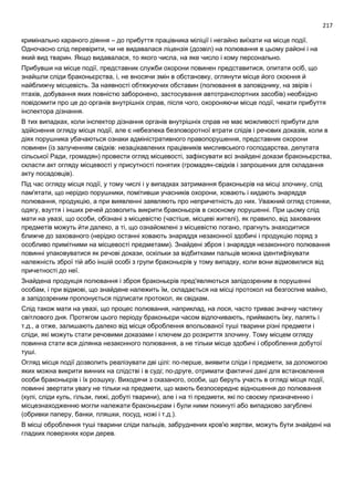 217
кримінально караного діяння – до прибуття працівника міліції і негайно виїхати на місце події.
Одночасно слід перевірити, чи не видавалася ліцензія (дозвіл) на полювання в цьому районі і на
який вид тварин. Якщо видавалася, то якого числа, на яке число і кому персонально.
Прибувши на місце події, представник служби охорони повинен представитися, опитати осіб, що
знайшли сліди браконьєрства, і, не вносячи змін в обстановку, оглянути місце його скоєння й
найближчу місцевість. За наявності обтяжуючих обставин (полювання в заповіднику, на звірів і
птахів, добування яких повністю заборонено, застосування автотранспортних засобів) необхідно
повідомити про це до органів внутрішніх справ, після чого, охороняючи місце події, чекати прибуття
інспектора дізнання.
В тих випадках, коли інспектор дізнання органів внутрішніх справ не має можливості прибути для
здійснення огляду місця події, але є небезпека безповоротної втрати слідів і речових доказів, коли в
діях порушника убачаються ознаки адміністративного правопорушення, представник охорони
повинен (із залученням свідків: незацікавлених працівників мисливського господарства, депутата
сільської Ради, громадян) провести огляд місцевості, зафіксувати всі знайдені докази браконьєрства,
скласти акт огляду місцевості у присутності понятих (громадян-свідків і запрошених для складання
акту посадовців).
Під час огляду місця події, у тому числі і у випадках затримання браконьєрів на місці злочину, слід
пам'ятати, що нерідко порушники, помітивши учасників охорони, ховають і кидають знаряддя
полювання, продукцію, а при виявленні заявляють про непричетність до них. Уважний огляд стоянки,
одягу, взуття і інших речей дозволить викрити браконьєрів в скоєному порушенні. При цьому слід
мати на увазі, що особи, обізнані з місцевістю (частіше, місцеві жителі), як правило, від захованих
предметів можуть йти далеко, а ті, що ознайомлені з місцевістю погано, прагнуть знаходитися
ближче до захованого (нерідко останні ховають знаряддя незаконної здобичі і продукцію поряд з
особливо примітними на місцевості предметами). Знайдені зброя і знаряддя незаконного полювання
повинні упаковуватися як речові докази, оскільки за відбитками пальців можна ідентифікувати
належність зброї тій або іншій особі з групи браконьєрів у тому випадку, коли вони відмовилися від
причетності до неї.
Знайдена продукція полювання і зброя браконьєрів пред'являються запідозреним в порушенні
особам, і при відмові, що знайдене належить їм, складається на місці протокол на безгоспне майно,
а запідозреним пропонується підписати протокол, як свідкам.
Слід також мати на увазі, що процес полювання, наприклад, на лося, часто триває значну частину
світлового дня. Протягом цього періоду браконьєри часом відпочивають, приймають їжу, палять і
т.д., а отже, залишають далеко від місця оброблення впольованої туші тварини різні предмети і
сліди, які можуть стати речовими доказами і ключем до розкриття злочину. Тому місцем огляду
повинна стати вся ділянка незаконного полювання, а не тільки місце здобичі і оброблення добутої
туші.
Огляд місця події дозволить реалізувати дві цілі: по-перше, виявити сліди і предмети, за допомогою
яких можна викрити винних на слідстві і в суді; по-друге, отримати фактичні дані для встановлення
особи браконьєрів і їх розшуку. Виходячи з сказаного, особи, що беруть участь в огляді місця події,
повинні звертати увагу не тільки на предмети, що мають безпосереднє відношення до полювання
(кулі, сліди куль, гільзи, пижі, добуті тварини), але і на ті предмети, які по своєму призначенню і
місцезнаходженню могли належати браконьєрам і були ними покинуті або випадково загублені
(обривки паперу, банки, пляшки, посуд, ножі і т.д.).
В місці оброблення туші тварини сліди пальців, забруднених кров'ю жертви, можуть бути знайдені на
гладких поверхнях кори дерев.
 