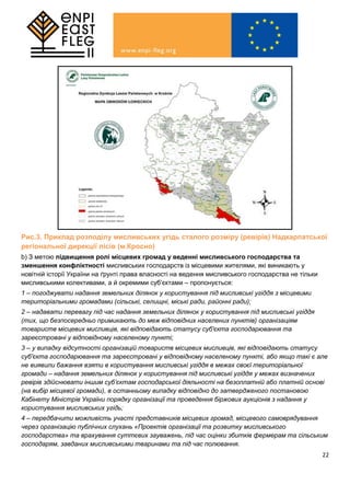 22
Рис.3. Приклад розподілу мисливських угідь сталого розміру (ревірів) Надкарпатської
регіональної дирекції лісів (м.Кросно)
b) З метою підвищення ролі місцевих громад у веденні мисливського господарства та
зменшення конфліктності мисливських господарств із місцевими жителями, які виникають у
новітній історії України на ґрунті права власності на ведення мисливського господарства не тільки
мисливськими колективами, а й окремими суб’єктами – пропонується:
1 – погоджувати надання земельних ділянок у користування під мисливські угіддя з місцевими
територіальними громадами (сільські, селищні, міські ради, районні ради);
2 – надавати перевагу під час надання земельних ділянок у користування під мисливські угіддя
(тих, що безпосередньо примикають до меж відповідних населених пунктів) організаціям
товариств місцевих мисливців, які відповідають статусу суб'єкта господарювання та
зареєстровані у відповідному населеному пункті;
3 – у випадку відсутності організацій товариств місцевих мисливців, які відповідають статусу
суб'єкта господарювання та зареєстровані у відповідному населеному пункті, або якщо такі є але
не виявили бажання взяти в користування мисливські угіддя в межах своєї територіальної
громади – надання земельних ділянок у користування під мисливські угіддя у межах визначених
ревірів здійснювати іншим суб’єктам господарської діяльності на безоплатній або платній основі
(на вибір місцевої громади), в останньому випадку відповідно до затвердженого постановою
Кабінету Міністрів України порядку організації та проведення біржових аукціонів з надання у
користування мисливських угідь;
4 – передбачити можливість участі представників місцевих громад, місцевого самоврядування
через організацію публічних слухань «Проектів організації та розвитку мисливського
господарства» та врахування суттєвих зауважень, під час оцінки збитків фермерам та сільським
господарям, завданих мисливськими тваринами та під час полювання.
 