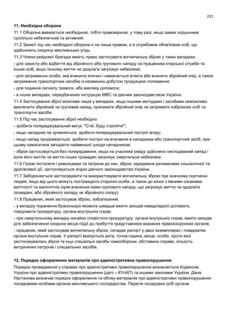 221
11. Необхідна оборона
11.1 Оборона вважається необхідною, тобто правомірною, у тому разі, якщо замах порушника
суспільно небезпечний та активний.
11.2 Захист під час необхідної оборони є не лише правом, а й службовим обов'язком осіб, що
здійснюють охорону мисливських угідь.
11.3 Члени рейдової бригади мають право застосувати вогнепальну зброю у таких випадках:
- для захисту або відбиття від збройного або групового нападу на працівника єгерської служби та
інших осіб, якщо їхньому життю чи здоров'ю загрожує небезпека;
- для затримання особи, яка вчинила злочин і намагається втекти або вчинити збройний опір, а також
затримання транспортних засобів із незаконно добутою продукцією полювання;
- для подання сигналу тривоги, або виклику допомоги;
- в інших випадках, передбачених інструкцію МВС та діючим законодавством України.
11.4 Застосування зброї можливе лише у випадках, якщо іншими методами і засобами неможливо
виключити збройний чи груповий напад, припинити збройний опір чи затримати озброєних осіб та
транспортні засоби.
11.5 Під час застосування зброї необхідно:
- зробити попереджувальний вигук: "Стій, буду стріляти!";
- якщо нападник не зупиняється, зробити попереджувальний постріл вгору;
- якщо напад продовжується, зробити постріл на влучання в нападника або транспортний засіб, при
цьому намагатися заподіяти найменшої шкоди нападникові;
- зброя застосовується без попередження, якщо на учасника рейду здійснено несподіваний напад і
коли його життю чи життю інших громадян загрожує смертельна небезпека.
11.6 Газові пістолети і револьвери та патрони до них, зброя, заряджена речовинами сльозогінної та
дратівливої дії, застосовується згідно діючого законодавства України.
11.7 Забороняється застосовувати та використовувати вогнепальну зброю при значному скупченні
людей, якщо від цього можуть постраждати сторонні особи, а також до жінок з явними ознаками
вагітності та малолітніх (крім вчинення ними групового нападу, що загрожує життю чи здоров'ю
громадян, або збройного нападу чи збройного опору).
11.8 Працівник, який застосував зброю, зобов'язаний:
- у випадку поранення браконьєра якомога швидше вжити заходів невідкладної допомоги,
повідомити прокуратуру, органи внутрішніх справ;
- при смертельному випадку негайно сповістити прокуратуру, органи внутрішніх справ, вжити заходів
для забезпечення охорони місця події до прибуття представників вказаних правоохоронних органів;
- працівник, який застосував вогнепальну зброю, складає рапорт у двох екземплярах і повідомляє
органи внутрішніх справ. У рапорті вказується дата, точна година, місце, особа, проти якої
застосовувалась зброя та інші спеціальні засоби самооборони, обставини справи, кількість
витрачених патронів і спеціальних засобів.
12. Порядок оформлення матеріалів про адміністративне правопорушення
Порядок провадження у справах про адміністративні правопорушення визначається Кодексом
України про адміністративні правопорушення (далі – КУпАП) та іншими законами України. Дана
Настанова визначає порядок оформлення та обліку матеріалів про адміністративні правопорушення
посадовими особами органів мисливського господарства. Перелік посадових осіб органів
 