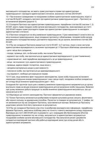 222
мисливського господарства, які мають право розглядати справи про адміністративні
правопорушення і накладати адміністративні стягнення, визначено статтею 242 КУпАП.
12.1 При вчиненні громадянами та посадовими особами адміністративних правопорушень згідно зі
статтею 85 КупАП, складають протокол про адміністративне правопорушення (далі – Протокол) за
встановленою формою (додаток 1).
12.2 Складати Протокол про адміністративні правопорушення, передбачені статтею 85 (частини 1, 2)
КУпАП, мають право посадові особи органів мисливського господарства, яким відповідно до статті
242 КУпАП надано право розглядати справи про адміністративні правопорушення та накладати
адміністративні стягнення.
12.3 Протокол складається на місці виявлення правопорушення. У разі неможливості скласти його на
місці вчинення правопорушення, якщо складення протоколу є обов'язковим, посадові особи органів
мисливського господарства можуть доставляти порушника (-ів) до органів, визначених статтею 259
КУпАП.
12.4 Під час складання Протоколу вказується стаття КУпАП та її частина, згідно з якою наступає
адміністративна відповідальність за вчинені протиправні дії. У Протоколі обов'язково зазначаються:
- дата і місце його складення;
- посада, прізвище, ім'я, по-батькові особи, яка склала Протокол;
- відомості про особу, яка притягається до адміністративної відповідальності (у разі її виявлення);
- нормативний акт, який передбачає відповідальність за це правопорушення;
- місце, час вчинення і суть адміністративного правопорушення;
- прізвища, адреси свідків і потерпілих, якщо вони є;
- заподіяна матеріальна шкода (у разі наявності);
- пояснення особи, яка притягається до адмінвідповідальності;
- інші відомості, необхідні для вирішення справи.
12.5 У разі, якщо виявлено факт порушення законодавства, однак особу порушника встановити
неможливо (порушник вчинив правопорушення і зник з місця події), посадовою особою складається
акт огляду місця вчинення правопорушення (далі – Акт).
Складений Акт протягом трьох днів з моменту виявлення правопорушення направляється до органу
внутрішніх справ за місцем вчинення правопорушення для встановлення особи порушника. Виявлені
при цьому незаконно добута продукція та засоби вчинення правопорушення вилучаються, про що
зазначається в Акті.
12.6 Відповідно до чинного законодавства, Протокол оформляється державною мовою.
12.7 Бланк Протоколу заповнюється розбірливим почерком кульковою ручкою синього, фіолетового
або чорного кольору чи друкарським способом. Підчистки та помарки не допускаються. У графах, які
не заповнюються під час складання Протоколу, проставляється прочерк. Внесення до Протоколу
додаткових записів після його підписання не допускається.
12.8 Під час складання Протоколу слід чітко та розбірливо викладати всю інформацію, передбачену
формою Протоколу, звертаючи особливу увагу на точність і повноту викладення складу порушення.
Відповідно до статті 265 КУпАП речі й документи, що є знаряддям або безпосереднім об'єктом
правопорушення та виявлені під час огляду, вилучаються та адміністративно затримуються
посадовими особами органів мисливського господарства. Про вилучення речей і документів
складається відповідний протокол або робиться відповідний запис про огляд речей або їх
адміністративне затримання.
 