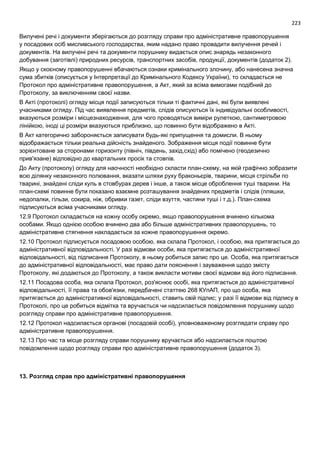 223
Вилучені речі і документи зберігаються до розгляду справи про адміністративне правопорушення
у посадових осіб мисливського господарства, яким надано право провадити вилучення речей і
документів. На вилучені речі та документи порушнику видається опис знарядь незаконного
добування (заготівлі) природних ресурсів, транспортних засобів, продукції, документів (додаток 2).
Якщо у скоєному правопорушенні вбачаються ознаки кримінального злочину, або нанесена значна
сума збитків (описується у Інтерпретації до Кримінального Кодексу України), то складається не
Протокол про адміністративне правопорушення, а Акт, який за всіма вимогами подібний до
Протоколу, за виключенням своєї назви.
В Акті (протоколі) огляду місця події записуються тільки ті фактичні дані, які були виявлені
учасниками огляду. Під час виявлення предметів, слідів описуються їх індивідуальні особливості,
вказуються розміри і місцезнаходження, для чого проводяться виміри рулеткою, сантиметровою
лінійкою, іноді ці розміри вказуються приблизно, що повинно бути відображено в Акті.
В Акт категорично забороняється записувати будь-які припущення та домисли. В ньому
відображається тільки реальна дійсність знайденого. Зображення місця події повинне бути
зорієнтоване за сторонами горизонту (північ, південь, захід,схід) або помічено (геодезично
прив'язане) відповідно до квартальних просік та стовпів.
До Акту (протоколу) огляду для наочності необхідно скласти план-схему, на якій графічно зобразити
всю ділянку незаконного полювання, вказати шляхи руху браконьєрів, тварини, місця стрільби по
тварині, знайдені сліди куль в стовбурах дерев і інше, а також місце оброблення туші тварини. На
план-схемі повинне бути показано взаємне розташування знайдених предметів і слідів (пляшки,
недопалки, гільзи, сокира, ніж, обривки газет, сліди взуття, частини туші і т.д.). План-схема
підписуються всіма учасниками огляду.
12.9 Протокол складається на кожну особу окремо, якщо правопорушення вчинено кількома
особами. Якщо однією особою вчинено два або більше адміністративних правопорушень, то
адміністративне стягнення накладається за кожне правопорушення окремо.
12.10 Протокол підписується посадовою особою, яка склала Протокол, і особою, яка притягається до
адміністративної відповідальності. У разі відмови особи, яка притягається до адміністративної
відповідальності, від підписання Протоколу, в ньому робиться запис про це. Особа, яка притягається
до адміністративної відповідальності, має право дати пояснення і зауваження щодо змісту
Протоколу, які додаються до Протоколу, а також викласти мотиви своєї відмови від його підписання.
12.11 Посадова особа, яка склала Протокол, роз'яснює особі, яка притягається до адміністративної
відповідальності, її права та обов'язки, передбачені статтею 268 КУпАП, про що особа, яка
притягається до адміністративної відповідальності, ставить свій підпис; у разі її відмови від підпису в
Протоколі, про це робиться відмітка та вручається чи надсилається повідомлення порушнику щодо
розгляду справи про адміністративне правопорушення.
12.12 Протокол надсилається органові (посадовій особі), уповноваженому розглядати справу про
адміністративне правопорушення.
12.13 Про час та місце розгляду справи порушнику вручається або надсилається поштою
повідомлення щодо розгляду справи про адміністративне правопорушення (додаток 3).
13. Розгляд справ про адміністративні правопорушення
 