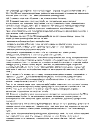 224
13.1 Справи про адміністративні правопорушення (далі – Справа), передбачені статтями 85 ч.1 та
85 ч.2 КУпАП, розглядаються посадовими особами органів мисливського господарства, зазначеними
в частині другій статті 242 КУпАП, за місцем вчинення правопорушення.
13.2 Справа розглядається в 15-денний строк з дня складення Протоколу.
13.3 Справа розглядається в присутності особи, яка притягається до адміністративної
відповідальності, або її законного представника. Розгляд справи за відсутності правопорушника
можливий лише у випадках, коли є дані про своєчасне його сповіщення про місце і час розгляду
справи і якщо від нього не надійшло клопотання про відкладення розгляду справи.
У разі неявки правопорушника, йому повторно надсилається сповіщення рекомендованим листом (з
повідомленням про його вручення особі).
13.4 Відповідно до статті 278 КУпАП посадова особа під час підготовки до розгляду справи про
адміністративне правопорушення вирішує питання:
- чи належить до її компетенції розгляд даної справи;
- чи правильно складено Протокол та інші матеріали справи про адміністративне правопорушення;
- чи сповіщено осіб, які беруть участь у розгляді справи, про час і місце її розгляду;
- чи витребувано необхідні додаткові матеріали;
- чи підлягають задоволенню клопотання особи, яка притягається до адміністративної
відповідальності, потерпілого, їх законних представників і адвокатів.
13.5 Розгляд справи розпочинається з оголошення складу колегіального органу або представлення
посадової особи, яка розглядає дану справу. Посадова особа, що розглядає справу, оголошує, яка
справа підлягає розгляду, хто притягається до адміністративної відповідальності, роз'яснює особам,
які беруть участь у розгляді справи, їх права і обов'язки. Після цього оголошується Протокол,
заслуховуються особи, які беруть участь у розгляді справи, досліджуються докази і вирішуються
клопотання. У разі участі в розгляді справи прокурора, заслуховується його висновок (стаття 279
КУпАП).
13.6 Посадова особа, яка виносить постанову про накладення адміністративного стягнення (далі –
Постанова – додаток 4), оцінює докази за своїм внутрішнім переконанням, що ґрунтується на
всебічному, повному і об'єктивному дослідженні всіх обставин справи в їх сукупності, керуючись
законом і правосвідомістю (стаття 252 КУпАП).
Якщо під час розгляду справи орган (посадова особа) прийде до висновку, що в порушенні є ознаки
злочину, він передає матеріали прокурору, органу досудового слідства або дізнання (стаття 253
КУпАП). Після цього виноситься постанова про закриття справи, яка передається разом з
матеріалами та супровідним листом до цих органів.
13.7 Стягнення за адміністративне правопорушення накладається в межах, установлених КУпАП та
іншими законами України. Під час накладення стягнення враховуються характер учиненого
правопорушення, особа порушника, ступінь його вини, майновий стан, обставини, що спричинили
порушення.
13.8 Адміністративне стягнення може бути накладено не пізніше, ніж через два місяці з дня вчинення
правопорушення, а при триваючому правопорушенні – два місяці з дня його виявлення, за винятком
випадків, коли справи про адміністративні правопорушення відповідно до КУпАП підвідомчі суду
(судді).
Якщо справи про адміністративні правопорушення, відповідно до КУпАП чи інших законів, підвідомчі
суду (судді), стягнення може бути накладено не пізніше ніж через 3 місяці з дня вчинення
правопорушення, а при триваючому правопорушенні – не пізніше, ніж через 3 місяці з дня його
виявлення.
 