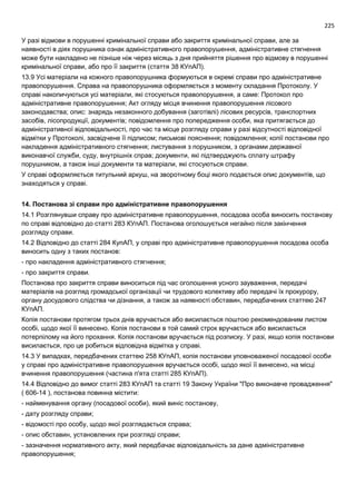 225
У разі відмови в порушенні кримінальної справи або закриття кримінальної справи, але за
наявності в діях порушника ознак адміністративного правопорушення, адміністративне стягнення
може бути накладено не пізніше ніж через місяць з дня прийняття рішення про відмову в порушенні
кримінальної справи, або про її закриття (стаття 38 КУпАП).
13.9 Усі матеріали на кожного правопорушника формуються в окремі справи про адміністративне
правопорушення. Справа на правопорушника оформляється з моменту складання Протоколу. У
справі накопичуються усі матеріали, які стосуються правопорушення, а саме: Протокол про
адміністративне правопорушення; Акт огляду місця вчинення правопорушення лісового
законодавства; опис: знарядь незаконного добування (заготівлі) лісових ресурсів, транспортних
засобів, лісопродукції, документів; повідомлення про попередження особи, яка притягається до
адміністративної відповідальності, про час та місце розгляду справи у разі відсутності відповідної
відмітки у Протоколі, засвідчене її підписом; письмові пояснення; повідомлення; копії постанови про
накладення адміністративного стягнення; листування з порушником, з органами державної
виконавчої служби, суду, внутрішніх справ; документи, які підтверджують сплату штрафу
порушником, а також інші документи та матеріали, які стосуються справи.
У справі оформляється титульний аркуш, на зворотному боці якого подається опис документів, що
знаходяться у справі.
14. Постанова зі справи про адміністративне правопорушення
14.1 Розглянувши справу про адміністративне правопорушення, посадова особа виносить постанову
по справі відповідно до статті 283 КУпАП. Постанова оголошується негайно після закінчення
розгляду справи.
14.2 Відповідно до статті 284 КупАП, у справі про адміністративне правопорушення посадова особа
виносить одну з таких постанов:
- про накладення адміністративного стягнення;
- про закриття справи.
Постанова про закриття справи виноситься під час оголошення усного зауваження, передачі
матеріалів на розгляд громадської організації чи трудового колективу або передачі їх прокурору,
органу досудового слідства чи дізнання, а також за наявності обставин, передбачених статтею 247
КУпАП.
Копія постанови протягом трьох днів вручається або висилається поштою рекомендованим листом
особі, щодо якої її винесено. Копія постанови в той самий строк вручається або висилається
потерпілому на його прохання. Копія постанови вручається під розписку. У разі, якщо копія постанови
висилається, про це робиться відповідна відмітка у справі.
14.3 У випадках, передбачених статтею 258 КУпАП, копія постанови уповноваженої посадової особи
у справі про адміністративне правопорушення вручається особі, щодо якої її винесено, на місці
вчинення правопорушення (частина п'ята статті 285 КУпАП).
14.4 Відповідно до вимог статті 283 КУпАП та статті 19 Закону України "Про виконавче провадження"
( 606-14 ), постанова повинна містити:
- найменування органу (посадової особи), який виніс постанову,
- дату розгляду справи;
- відомості про особу, щодо якої розглядається справа;
- опис обставин, установлених при розгляді справи;
- зазначення нормативного акту, який передбачає відповідальність за дане адміністративне
правопорушення;
 