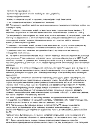 226
- прийняте по справі рішення;
- відомості про вирішення питання про вилучені речі і документи;
- порядок набрання чинності;
- вказівку про порядок і строк її оскарження, а також відомості про її виконання;
- строк пред'явлення виконавчого документу до виконання.
14.5 Постанова по справі про адміністративне правопорушення підписується посадовою особою, яка
розглянула справу.
14.6 Постанова про накладення адміністративного стягнення підлягає виконанню з моменту її
винесення, якщо інше не встановлено КУпАП та іншими законами України (стаття 299 КУпАП).
При оскарженні або опротестуванні постанови, вона підлягає виконанню після залишення скарги або
протесту без задоволення, за винятком постанов про застосування заходу стягнення у вигляді
попередження, а також у випадках накладання штрафу, що стягується на місці вчинення
адміністративного правопорушення.
Постанова про накладення адміністративного стягнення у вигляді штрафу підлягає примусовому
виконанню після закінчення строку, встановленого частиною першою статті 307 КУпАП.
Постанова подається до виконання посадовою особою органу лісового та мисливського
господарства, яка її винесла.
14.7 Не підлягає виконанню постанова, якщо її не було подано до виконання протягом трьох місяців
з дня винесення. У разі оскарження чи опротестування постанови, відповідно до статті 291 КупАП,
перебіг строку давності зупиняється до розгляду скарги або протесту. У разі відстрочки виконання
постанови, відповідно до статті 301 КупАП, перебіг строку давності зупиняється до закінчення строку
відстрочки.
14.8 Штраф має бути сплачений порушником не пізніше, ніж через п'ятнадцять днів з дня вручення
йому постанови про накладення штрафу, а в разі оскарження або опротестування такої постанови –
не пізніше, ніж через п'ятнадцять днів з дня повідомлення про залишення скарги або протесту без
задоволення.
У разі відсутності самостійного заробітку в осіб віком від шістнадцяти до вісімнадцяти років, які
вчинили адміністративне правопорушення, штраф стягується з батьків або осіб, які їх замінюють.
Штраф, накладений за вчинення адміністративного правопорушення, вноситься порушником в
установу банку України, якщо інше не встановлено законодавством України (стаття 307 КУпАП).
У разі несплати правопорушником штрафу в строк, установлений частиною першою статті 307
КупАП, постанова супровідним листом надсилається для примусового виконання до відділу
державної виконавчої служби за місцем проживання порушника, роботи або за місцезнаходженням
його майна в порядку, встановленому Законом.
14.9 Якщо буде встановлено, що постанову винесено посадовою особою мисливського
господарства, яка неправомочна вирішувати цю справу, то посадова особа лісового господарства,
яка компетентна розглядати цю справу, скасовує зазначену постанову.
14.10 Постанова може бути оскаржена згідно зі статтею 288 КупАП у вищестоящий орган
(вищестоящій посадовій особі) або в районний, міський чи міськрайонний суд у порядку,
визначеному Кодексом адміністративного судочинства України, з особливостями, встановленими
КУпАП.
Постанову може бути скасовано, або змінено за протестом прокурора, керівником відповідного
органу, а також незалежно від наявності протесту прокурора – керівником вищестоящого органу.
14.11 Скарги на постанови по справах про адміністративне правопорушення, подані до
вищестоящого органу (вищестоящої посадової особи) особою, яка, відповідно до статті 287 КупАП,
 