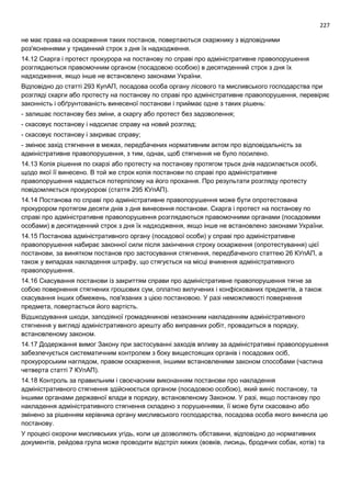 227
не має права на оскарження таких постанов, повертаються скаржнику з відповідними
роз'ясненнями у триденний строк з дня їх надходження.
14.12 Скарга і протест прокурора на постанову по справі про адміністративне правопорушення
розглядаються правомочним органом (посадовою особою) в десятиденний строк з дня їх
надходження, якщо інше не встановлено законами України.
Відповідно до статті 293 КупАП, посадова особа органу лісового та мисливського господарства при
розгляді скарги або протесту на постанову по справі про адміністративне правопорушення, перевіряє
законність і обґрунтованість винесеної постанови і приймає одне з таких рішень:
- залишає постанову без зміни, а скаргу або протест без задоволення;
- скасовує постанову і надсилає справу на новий розгляд;
- скасовує постанову і закриває справу;
- змінює захід стягнення в межах, передбачених нормативним актом про відповідальність за
адміністративне правопорушення, з тим, однак, щоб стягнення не було посилено.
14.13 Копія рішення по скарзі або протесту на постанову протягом трьох днів надсилається особі,
щодо якої її винесено. В той же строк копія постанови по справі про адміністративне
правопорушення надається потерпілому на його прохання. Про результати розгляду протесту
повідомляється прокуророві (стаття 295 КУпАП).
14.14 Постанова по справі про адміністративне правопорушення може бути опротестована
прокурором протягом десяти днів з дня винесення постанови. Скарга і протест на постанову по
справі про адміністративне правопорушення розглядаються правомочними органами (посадовими
особами) в десятиденний строк з дня їх надходження, якщо інше не встановлено законами України.
14.15 Постанова адміністративного органу (посадової особи) у справі про адміністративне
правопорушення набирає законної сили після закінчення строку оскарження (опротестування) цієї
постанови, за винятком постанов про застосування стягнення, передбаченого статтею 26 КУпАП, а
також у випадках накладення штрафу, що стягується на місці вчинення адміністративного
правопорушення.
14.16 Скасування постанови із закриттям справи про адміністративне правопорушення тягне за
собою повернення стягнених грошових сум, оплатно вилучених і конфіскованих предметів, а також
скасування інших обмежень, пов'язаних з цією постановою. У разі неможливості повернення
предмета, повертається його вартість.
Відшкодування шкоди, заподіяної громадянинові незаконним накладенням адміністративного
стягнення у вигляді адміністративного арешту або виправних робіт, провадиться в порядку,
встановленому законом.
14.17 Додержання вимог Закону при застосуванні заходів впливу за адміністративні правопорушення
забезпечується систематичним контролем з боку вищестоящих органів і посадових осіб,
прокурорським наглядом, правом оскарження, іншими встановленими законом способами (частина
четверта статті 7 КУпАП).
14.18 Контроль за правильним і своєчасним виконанням постанови про накладення
адміністративного стягнення здійснюється органом (посадовою особою), який виніс постанову, та
іншими органами державної влади в порядку, встановленому Законом. У разі, якщо постанову про
накладення адміністративного стягнення складено з порушеннями, її може бути скасовано або
змінено за рішенням керівника органу мисливського господарства, посадова особа якого винесла цю
постанову.
У процесі охорони мисливських угідь, коли це дозволяють обставини, відповідно до нормативних
документів, рейдова група може проводити відстріл хижих (вовків, лисиць, бродячих собак, котів) та
 