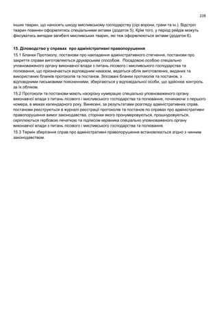 228
інших тварин, що наносять шкоду мисливському господарству (сірі ворони, граки та ін.). Відстріл
тварин повинен оформлятись спеціальними актами (додаток 5). Крім того, у період рейдів можуть
фіксуватись випадки загибелі мисливських тварин, які теж оформлюються актами (додаток 6).
15. Діловодство у справах про адміністративні правопорушення
15.1 Бланки Протоколу, постанови про накладення адміністративного стягнення, постанови про
закриття справи виготовляються друкарським способом. Посадовою особою спеціально
уповноваженого органу виконавчої влади з питань лісового і мисливського господарства та
полювання, що призначається відповідним наказом, ведеться облік виготовлених, виданих та
використаних бланків протоколів та постанов. Зіпсовані бланки протоколів та постанов, з
відповідними письмовими поясненнями, зберігаються у відповідальної особи, що здійснює контроль
за їх обліком.
15.2 Протоколи та постанови мають наскрізну нумерацію спеціально уповноваженого органу
виконавчої влади з питань лісового і мисливського господарства та полювання, починаючи з першого
номера, в межах календарного року. Винесені, за результатами розгляду адміністративних справ,
постанови реєструються в журналі реєстрації протоколів та постанов по справах про адміністративні
правопорушення вимог законодавства, сторінки якого пронумеровуються, прошнуровуються,
скріплюються гербовою печаткою та підписом керівника спеціально уповноваженого органу
виконавчої влади з питань лісового і мисливського господарства та полювання.
15.3 Термін зберігання справ про адміністративні правопорушення встановлюється згідно з чинним
законодавством.
 