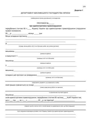 229
Додаток 1
ДЕПАРТАМЕНТ МИСЛИВСЬКОГО ГОСПОДАРСТВА УКРАЇНИ
_______________________________________________________________________
(найменування органу мисливського господарства)
ПРОТОКОЛ №______
про адміністративне правопорушення
передбачене статтею 85 ч.____ Кодексу України про адміністративні правопорушення (порушення
правил полювання)
20___р. _________________ місяця _____ дня
Місце складання протоколу ___________________________________________________
_____________________________________________________________________________________
________________________________________________________________
Я __________________________________________________________________________
(посада, місце роботи, ім’я та по батькові особи, яка склала протокол)
___________________________________________________________________________
мешканець _________________________________________________________________
(домашня адреса)
в присутності 1. ____________________________________________________________
(прізвище, ім’я та по батькові)
мешканця__________________________________________________________________
(домашня адреса)
2. __________________________________________________________________________
(прізвище, ім’я та по-батькові)
мешканця__________________________________________________________________
(домашня адреса)
складено цей протокол на громадянина _______________________________________
(прізвище, ім’я та по-батькові)
(пред’явлені документи, що засвідчують особу)
який працює (навчається) на посаді ____________________________________________
(повна назва місця роботи чи навчання
із зазначенням поштової адреси)
мешканця___________________________________________________________________
скоїв адміністративне правопорушення, передбачене статтею 85 частина____КоАП України тим,
що о ___ год. ___ хв. «___» ___________ 20 __р. на території ______________________
(перелік пунктів, частин статті, статей законів та нормативного акта, що були порушені)
(суть порушення відповідно до вимог статті Кодексу України про адміністративні правопорушення)
___________________________________________________________________________
___________________________________________________________________________
 