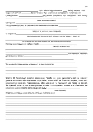 230
__________________________________, що є також порушенням ст. ____ Закону України “Про
тваринний світ” і ст. _________ Закону України “Про мисливське господарство та полювання”.
Громадянином _________________________пред’явлені документи, що засвідчують його особу:
_____________________________________________________________________
(назва, серія, номер документу)
що виданий __________________________________________________________________________
У порушника відібрано, як речовий доказ незаконного полювання ___________________
___________________________________________________________________________
(тварини, їх частини, інша продукція)
та затримані _________________________________________________________________________
(зброя, знаряддя лову, транспортний засіб - їх номер та опис, інші предмети – вказати які)
(на всі вилучені речі обов’язково видавати опис, який підписує складач протоколу)
На місці правопорушення відібрані проби _______________________________________
(№ акту та час відбору проб)
_____________________________________________________________________________________
_________________________________________________________________Інші відомості, необхідні
для вирішення справи _____________________________
_______________________________________________________________________
________________________________________________________________________
Чи чинив опір порушник при затриманні і в чому він полягав ___________________
___________________________________________________________________________
__________________________________________________________________________
__________________________________________________________________________
___________________________________________________________________________
Стаття 63 Конституції України роз’яснена: “Особа не несе відповідальності за відмову
давати показання або пояснення щодо себе, членів сім'ї чи близьких родичів, коло яких
визначається законом. Підозрюваний, обвинувачений чи підсудний має право на захист.
Засуджений користується всіма правами людини і громадянина, за винятком обмежень, які
визначені законом і встановлені вироком суду”. _______________________________
(підпис порушника)
З протоколом порушник ознайомлений та дав такі пояснення:
_____________________________________________________________________________________
_____________________________________________________________________________________
_____________________________________________________________________________________
_____________________________________________________________________________________
_____________________________________________________________________________________
_____________________________________________________________________________________
_____________________________________________________________________________________
_____________________________________________________________________________________
_____________________________________________________________________________________
_____________________________________________________________________________________
_____________________________________________________________________________________
 