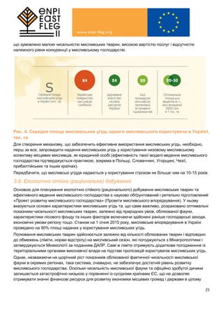 25
що зумовлено малою чисельністю мисливських тварин, високою вартістю послуг і відсутністю
належного рівня конкуренції у мисливському господарстві.
Рис. 4. Середня площа мисливських угідь одного мисливського користувача в Україні,
тис. га
Для створення механізму, що забезпечить ефективне використання мисливських угідь, необхідно,
перш за все, запровадити надання мисливських угідь у користування низовому мисливському
колективу місцевих мисливців, як юридичній особі (ефективність такої моделі ведення мисливського
господарства підтверджується практикою, зокрема в Польщі, Словаччині, Угорщині, Чехії,
прибалтійських та інших країнах).
Передбачити, що мисливські угіддя надаються у користування строком не більше чим на 10-15 років.
3.6. Екологічно стійке (раціональне) добування
Основою для планування екологічно стійкого (раціонального) добування мисливських тварин та
ефективного ведення мисливського господарства є науково обґрунтований і ретельно підготовлений
«Проект розвитку мисливського господарства» (Проекти мисливського впорядкування). У ньому
вказуються основні характеристики мисливських угідь та, що саме важливо, розраховано оптимальні
показники чисельності мисливських тварин, залежно від природних умов, облікованої фауни,
характеристики лісового фонду та інших факторів включаючи здійснені раніше господарські заходи,
економічні умови регіону тощо. Станом на 1 січня 2015 року, мисливське впорядкування в Україні
проведено на 90% площі наданих у користування мисливських угідь.
Полювання мисливських тварин здійснюється залежно від кількості облікованих тварин і відповідно
до обмежень (ліміти, норми відстрілу) на мисливський сезон, які погоджуються з Мінагрополітики і
затверджуються Мінекології за поданням ДАЛР. Самі ж ліміти отримують додаткове погодженння із
територіальними органами виконавчої влади на підставі пропозицій користувачів мисливських угідь.
Однак, незважаючи на щорічний ріст показників облікованої фактичної чисельності мисливської
фауни в окремих регіонах, така система, очевидно, не забезпечує достатній рівень розвитку
мисливського господарства. Оскільки чисельність мисливської фауни та офіційно здобутої дичини
залишається катастрофічно низькою у порівнянні із сусідніми країнами ЄС, що не дозволяє
отримувати значні фінансові ресурси для розвитку економіки місцевих громад і держави в цілому
 