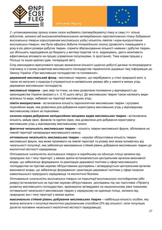 27
2 –уповноваженому органу кожен сезон видавати (затверджувати) таку ж саму (+/- кілька
відсотків, залежно від виконання/недовиконання затвердженого перспективного плану добування
мисливських тварин користувачем мисливських угідь) кількість лімітів і норм використання
мисливських тварин, яка була офіційно добута попереднього сезону (дозволить покращувати з
року в рік дійсні розміри добутих тварин, сприяти збалансуванню кількості наявних і добутих тварин,
що збільшить надходження до бюджету у вигляді податків та ін. відрахувань, дасть можливість
ефективніше впливати на процес управління популяціями, їх зростання). Така норма працює у
Польщі та інших країнах (див. попередній звіт).
Слід законодавчо врегулювати процес визначення кількості щорічно добутої дичини та впорядкувати
пов’язану із сталим розвитком мисливського господарства термінологію додавши таку інформацію до
Закону України «Про мисливське господарство та полювання»:
державний мисливський фонд - мисливські тварини, що перебувають у стані природної волі, а
також які вилучені з природи й утримуються в напіввільних умовах або у неволі в межах угідь
державних мисливських господарств;
мисливські тварини - дикі звірі та птахи, на яких дозволене полювання у відповідності до
законодавства України (вказані у п. 3.10 цього звіту). До мисливських тварин також належать види-
вселенці та види, небажані на території мисливських угідь;
ліміти використання - встановлена кількість парнокопитних мисливських тварин і хутрових
ліцензійних видів, яка дозволена для добування користувачу мисливських угідь у відповідному
мисливському сезоні за ліцензіями;
сезонна норма добування неліцензійних місцевих видів мисливських тварин - встановлена
кількість зайців сірих, фазанів та куріпок сірих, яка дозволена для добування користувачу
мисливських угідь у відповідному мисливському сезоні;
фактична чисельність мисливських тварин – кількість тварин мисливської фауни, облікована на
певній території напередодні мисливського сезону;
оптимальна чисельність мисливських тварин – науково обґрунтована кількість тварин
мисливської фауни, яка може проживати на певній території та розмір якої може коливатись від
чисельності популяції, яка забезпечує максимально стійкий рівень добування мисливських тварин до
екологічної місткості середовища.
Оптимальна чисельність мисливських тварин в середньому на одиницю площі залежно від
природних зон і типу території, у межах країни встановлюється центральним органом виконавчої
влади, що забезпечує формування та реалізацію державної політики у сфері мисливського
господарства на підставі науково обґрунтованих досліджень і затверджується центральним органом
виконавчої влади, що забезпечує формування і реалізацію державної політики у сфері охорони
навколишнього природного середовища та екологічної безпеки.
Оптимальна чисельність мисливських тварин на території мисливського господарства (або
ревіру) встановлюється на підставі науково обґрунтованих досліджень під час підготовки «Проекту
розвитку мисливського господарства», враховуючи затверджені на національному рівні показники
оптимальної чисельності мисливських тварин у середньому на одиницю площі, залежно від
природних зон і типу території у межах країни;
максимально стійкий рівень добування мисливських тварин – найбільша кількість особин, яку
можна вилучити з популяції екологічно раціональним способом (5% від кількості, коли популяція
досягла половини чисельності екологічної місткості середовища);
 