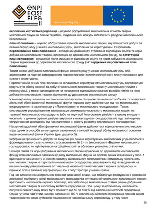 28
екологічна місткість середовища – науково обґрунтована максимальна кількість тварин
мисливської фауни на певній території, існування якої можуть забезпечити ресурси навколишнього
середовища;
план полювання – науково обґрунтована кількість мисливських тварин, яку планується добути за
певний період часу у межах мисливських угідь, закріплених за користувачем. Розрізняють
перспективний план полювання – складений до моменту отримання відповідних лімітів та норм
добування мисливських тварин, віднесених до державного мисливського фонду, та остаточний
план полювання– складений після отримання відповідних лімітів та норм добування мисливських
тварин, віднесених до державного мисливського фонду (затверджений перспективний план
полювання).
Таким чином, добування мисливської фауни кожного року у межах мисливських угідь слід
здійснювати на підставі затвердженого перспективного (остаточного) річного плану полювання для
кожного користувача.
Перспективний річний план полювання складається користувачем мисливських угідь відповідно до
результатів обліку наявної та добутої чисельності мисливських тварин у мисливських угіддях у
певному році, у межах затверджених чи погоджених відповідним органом розмірів лімітів та норм
добування мисливських тварин віднесених до державного мисливського фонду.
У випадку новоутвореного мисливськогосподарського підприємства чи іншого суб’єкта господарської
діяльності облік фактичної мисливської фауни першого року здійснюється під час мисливського
впорядкування та зазначається у «Проекті розвитку мисливського господарства». Також
мисливським упорядкуванням визначається оптимальна чисельність мисливських тварин на
території мисливського господарства (або на території його окремих ревірів – у такому випадку –
чисельність дичини окремих ревірів сумується в межах одного господарства) на підставі науково
обґрунтованих досліджень під час підготовки «Проекту розвитку мисливського господарства».
Наступний щорічний облік фактичної мисливської фауни здійснюється користувачем мисливських
угідь одним із способів за методикою зазначеною у типовій інструкції обліку чисельності основних
видів мисливської фауни України (див. додаток 5).
Інформація про кількість добутої за минулий рік дичини користувачем мисливських угідь береться з
форми державного статистичного спостереження № 2 - тп (мисливство) «Ведення мисливського
господарства», які публікуються на офіційних сайтах обласних управлінь статистики.
Розміри лімітів та норм добування мисливських тварин віднесених до державного мисливського
фонду встановлюються залежно від виду мисливської фауни на підставі даних зазначених у табл. 1
враховуючи зазначену у «Проекті розвитку мисливського господарства» оптимальну чисельність
мисливських тварин на території мисливського господарства, яка залежить від затверджених на
національному рівні показників оптимальної чисельності мисливських тварин в середньому на
одиницю площі залежно від природних зон і типу території у межах країни.
Під час визначення центральним органом виконавчої влади, що забезпечує формування і реалізацію
державної політики у сфері мисливського господарства оптимальної чисельності мисливських тварин
враховують чисельність окремої популяції, яка забезпечує максимально стійкий рівень добування
мисливських тварин та екологічну місткість середовища. При цьому за оптимальну чисельність
популяції певного виду може бути прийнято від 50 до 100 % від екологічної місткості середовища.
Однак тут слід пам’ятати, що при заповненні 100 % екологічної місткості середовища певним видом
тварин зростає ризик суттєвого пошкодження навколишньому середовищу, у тому числі
 