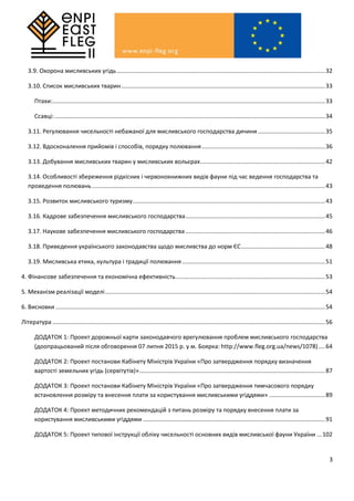 3
3.9. Охорона мисливських угідь...............................................................................................................................32
3.10. Список мисливських тварин............................................................................................................................33
Птахи:......................................................................................................................................................................33
Ссавці:.....................................................................................................................................................................34
3.11. Регулювання чисельності небажаної для мисливського господарства дичини.........................................35
3.12. Вдосконалення прийомів і способів, порядку полювання...........................................................................36
3.13. Добування мисливських тварин у мисливських вольєрах............................................................................42
3.14. Особливості збереження рідкісних і червонокнижних видів фауни під час ведення господарства та
проведення полювань..............................................................................................................................................43
3.15. Розвиток мисливського туризму.....................................................................................................................43
3.16. Кадрове забезпечення мисливського господарства.....................................................................................45
3.17. Наукове забезпечення мисливського господарства.....................................................................................46
3.18. Приведення українського законодавства щодо мисливства до норм ЄС...................................................48
3.19. Мисливська етика, культура і традиції полювання .......................................................................................51
4. Фінансове забезпечення та економічна ефективність...........................................................................................53
5. Механізм реалізації моделі......................................................................................................................................54
6. Висновки ....................................................................................................................................................................54
Література ......................................................................................................................................................................56
ДОДАТОК 1: Проект дорожньої карти законодавчого врегулювання проблем мисливського господарства
(доопрацьований після обговорення 07 липня 2015 р. у м. Боярка: http://www.fleg.org.ua/news/1078)....64
ДОДАТОК 2: Проект постанови Кабінету Міністрів України «Про затвердження порядку визначення
вартості земельних угідь (сервітутів)».................................................................................................................87
ДОДАТОК 3: Проект постанови Кабінету Міністрів України «Про затвердження тимчасового порядку
встановлення розміру та внесення плати за користування мисливськими угіддями» ..................................89
ДОДАТОК 4: Проект методичних рекомендацій з питань розміру та порядку внесення плати за
користування мисливськими угіддями ...............................................................................................................91
ДОДАТОК 5: Проект типової інструкції обліку чисельності основних видів мисливської фауни України ...102
 