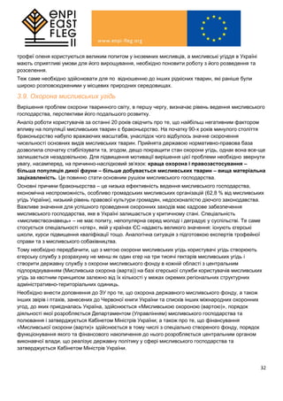 32
трофеї оленя користуються великим попитом у іноземних мисливців, а мисливські угіддя в Україні
мають сприятливі умови для його вирощування, необхідно поновити роботу з його розведення та
розселення.
Теж саме необхідно здійснювати для по відношенню до інших рідкісних тварин, які раніше були
широко розповсюдженими у місцевих природних середовищах.
3.9. Охорона мисливських угідь
Вирішення проблем охорони тваринного світу, в першу чергу, визначає рівень ведення мисливського
господарства, перспективи його подальшого розвитку.
Аналіз роботи користувачів за останні 20 років свідчить про те, що найбільш негативним фактором
впливу на популяції мисливських тварин є браконьєрство. На початку 90-х років минулого століття
браконьєрство набуло вражаючих масштабів, унаслідок чого відбулось значне скорочення
чисельності основних видів мисливських тварин. Прийнята державою нормативно-правова база
дозволила спочатку стабілізувати та, згодом, дещо покращити стан охорони угідь, однак вона все-ще
залишається незадовільною. Для підвищення мотивації вирішення цієї проблеми необхідно звернути
увагу, насамперед, на причинно-наслідковий зв’язок: краща охорона і правозастосування –
більша популяція дикої фауни – більше добувається мисливських тварин – вища матеріальна
зацікавленість. Це повинно стати основним рушієм мисливського господарства.
Основні причини браконьєрства – це низька ефективність ведення мисливського господарства,
економічна неспроможність, особливо громадських мисливських організацій (62,8 % від мисливських
угідь України), низький рівень правової культури громадян, недосконалістю діючого законодавства.
Важливе значення для успішного проведення охоронних заходів має кадрове забезпечення
мисливського господарства, яке в Україні залишається у критичному стані. Спеціальність
«мисливствознавець» – не має попиту, непопулярна серед молоді і деградує у суспільстві. Те саме
стосується спеціальності «єгер», якій у країнах ЄС надають великого значення: існують єгерські
школи, курси підвищення кваліфікації тощо. Аналогічна ситуація з підготовкою експертів трофейної
справи та з мисливського собаківництва.
Тому необхідно передбачити, що з метою охорони мисливських угідь користувачі угідь створюють
єгерську службу з розрахунку не менш як один єгер на три тисячі гектарів мисливських угідь і
створити державну службу з охорони мисливського фонду в кожній області з центральним
підпорядкуванням (Мисливська охорона (варта)) на базі єгерської служби користувачів мисливських
угідь за квотним принципом залежно від їх кількості у межах окремих регіональних структурних
адміністративно-територіальних одиниць.
Необхідно внести доповнення до ЗУ про те, що охорона державного мисливського фонду, а також
інших звірів і птахів, занесених до Червоної книги України та списків інших міжнародних охоронних
угод, до яких приєдналась Україна, здійснюється «Мисливською охороною (вартою)», порядок
діяльності якої розробляється Департаментом (Управлінням) мисливського господарства та
полювання і затверджується Кабінетом Міністрів України; а також про те, що фінансування
«Мисливської охорони (варти)» здійснюється в тому числі з спеціально створеного фонду, порядок
функціонування якого та фінансового накопичення до нього розробляється центральним органом
виконавчої влади, що реалізує державну політику у сфері мисливського господарства та
затверджується Кабінетом Міністрів України.
 