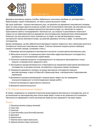 33
Державну мисливську охорону потрібно забезпечити технічними засобами та, для боротьби з
браконьєрами, надати повноважень, які мають органи внутрішніх справ.
Ще одна проблема – охорона мисливських угідь, які віднесені до державного мисливського резерву,
адже на таких угіддях відсутня єгерська служба, яка б контролювала територію. До мисливських угідь
державного мисливського резерву відносяться мисливські угіддя, що тимчасово не надані в
користування суб'єкту господарювання. Пропонується, що охорона та регулювання чисельності
тварин на них здійснюватиметься державним лісогосподарським підприємством в безпосередній
близькості до зони діяльності якого знаходяться ці угіддя, на підставі відповідного наказу
центрального органу виконавчої влади, що реалізує державну політику у сфері та мисливського
господарства.
Досвід підтверджує, що без забезпечення відповідної охорони тваринного світу неможливо досягнути
оптимальної чисельності мисливських тварин. З метою посилення охорони дичини необхідно
провести комплекс заходів, основними з яких є:
1.Взаємодія органів державного мисливського контролю та користувачів мисливських угідь;
2.Збільшення кількості та покращення рівня підготовки кадрів мисливського господарства у
відповідності зі встановленими нормативами;
3.Посилення правозастосування та відповідальності за порушення законодавства в галузі
охорони та використання тваринного світу;
4.Застосування заходів матеріального стимулювання до працівників користувачів мисливського
господарства та місцевих жителів, які виявляють порушення правил полювання;
5.Проведення державного конкурсу на краще мисливське господарство (кращого
мисливствознавця, єгеря) по боротьбі з браконьєрством, з матеріальним стимулюванням
переможців;
6.Дотримання наукових рекомендацій з охорони диких тварин під час проведення
сільськогосподарських та лісогосподарських заходів (робіт);
7.Екологічне виховання підростаючого покоління;
8.Виховання законопослушності.
3.10. Список мисливських тварин
В Україні, незважаючи на тривалий історичний досвід ведення мисливського господарства, досі не
встановлений на законодавчому рівні список видів звірів і птахів на які дозволяється полювання.
Пропонується сформувати список мисливських видів до яких зарахувати такі види тварин:
Птахи:
1.Пірникоза велика (норець великий)
2.Гуска сіра
3.Гуменник
4.Гуска білолоба (гуска білолоба велика)
5.Шилохвіст
6.Широконіска
7.Чирянка мала (чирок-свистунок)
8.Чирянка велика (чирок-тріскунок)
 