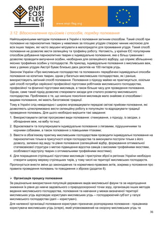 36
3.12. Вдосконалення прийомів і способів, порядку полювання
Найпоширенішими методом полювання в Україні є полювання загінним способом. Такий спосіб при
полюванні на парнокопитних тварин у невеликих за площею угіддях створює чинник неспокою для
всіх інших тварин, які часто змушені мігрувати в малопридатні для проживання угіддя. Такий спосіб
полювання не дозволяє вести селекційну та трофейну роботу. Натомість, у країнах ЄС популярним
способом добування парнокопитних тварин є індивідуальне полювання, яке є більш гуманним і
дозволяє проводити вилучення особин, необхідних для селекційного відбору, що сприяє збільшенню
якісних трофейних особин у господарстві. Як приклад, індивідуальне полювання з мисливських веж,
яких у деяких угіддях Австрії буває близько двох десятків на 100 гектарів угідь.
Законом України «Про мисливське господарство та полювання» передбачені індивідуальні способи
полювання на копитних тварин, однак у багатьох мисливських господарствах, як і раніше,
використовують загінний спосіб полювання. Полювання з підходу майже не практикується, оскільки
цей спосіб потребує серйозної професійної підготовки робітників мисливського господарства,
професійної та фізичної підготовки мисливців, а також більше часу для проведення полювання.
Однак, саме такий підхід дозволяє створювати засади для сталого розвитку мисливського
господарства. Проблемою є те, що нинішнє покоління мисливців мало знайоме зі способами і
видами полювання, які мають багатовікові традиції.
Тому в Україні слід невідкладно і широко впроваджувати передові світові прийоми полювання, які
дозволяють цілеспрямовано вести селекційну роботу в популяціях та відроджувати традиції
проведення полювань. Для цього необхідно вирішити такі завдання:
1. Використовувати світові прогресивні види полювання: стежкування, з підходу, із засідки, з
обладнаних веж, на вабу та інші;
2. Відновлювати та популяризувати індивідуальне полювання з лягавими, підрушничними та
норними собаками, а також полювання з ловецькими птахами;
3. Ввести в обов’язкову практику мисливським господарствам проводити індивідуальні полювання на
парнокопитних тільки в присутності єгеря господарства та виконувати постріли тільки з його
дозволу, залежно від виду та рівня полювання (селекційний відбір, формування оптимальної
статевовікової структури з метою підвищення відсотка самців з високими трофейними якостями,
особливості відстрілу тварин з оптимальними трофейними якостями);
4. Для покращення стрілецької підготовки мисливців і пристрілки зброї в регіонах України необхідно
створити широку мережу стрілецьких тирів, у тому числі на території мисливських господарств.
Пропонується внести зміни до законодавчих та нормативно-правових актів, зокрема у положення про
правила проведення полювань та поводження з зброєю (додаток 8).
 Організація процесу полювання
За раціональне використання популяцій державних видів мисливської фауни та за недопущення
зниження їх рівня до нижче задовільного з природоохоронної точки зору, організацію інших методів
ведення мисливського господарства, полювання та навчання у межах визначеної території
мисливських угідь відповідає користувач мисливських угідь – господарюючий суб’єкт у галузі
мисливського господарства (далі – користувач).
Для належної організації полювання користувач призначає розпорядника полювання - працівника
користувача мисливських угідь (єгеря), який уповноважений на охорону мисливських угідь та
 