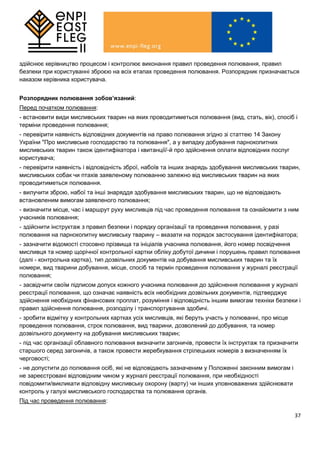 37
здійснює керівництво процесом і контролює виконання правил проведення полювання, правил
безпеки при користуванні зброєю на всіх етапах проведення полювання. Розпорядник призначається
наказом керівника користувача.
Розпорядник полювання зобов’язаний:
Перед початком полювання:
- встановити види мисливських тварин на яких проводитиметься полювання (вид, стать, вік), спосіб і
терміни проведення полювання;
- перевірити наявність відповідних документів на право полювання згідно зі статтею 14 Закону
України "Про мисливське господарство та полювання", а у випадку добування парнокопитних
мисливських тварин також ідентифікатора і квитанції/-й про здійснення оплати відповідних послуг
користувача;
- перевірити наявність і відповідність зброї, набоїв та інших знарядь здобування мисливських тварин,
мисливських собак чи птахів заявленому полюванню залежно від мисливських тварин на яких
проводитиметься полювання.
- вилучити зброю, набої та інші знаряддя здобування мисливських тварин, що не відповідають
встановленим вимогам заявленого полювання;
- визначити місце, час і маршрут руху мисливців під час проведення полювання та ознайомити з ним
учасників полювання;
- здійснити інструктаж з правил безпеки і порядку організації та проведення полювання, у разі
полювання на парнокопитну мисливську тварину – вказати на порядок застосування ідентифікатора;
- зазначити відомості стосовно прізвища та ініціалів учасника полювання, його номер посвідчення
мисливця та номер щорічної контрольної картки обліку добутої дичини і порушень правил полювання
(далі - контрольна картка), тип дозвільних документів на добування мисливських тварин та їх
номери, вид тварини добування, місце, спосіб та термін проведення полювання у журналі реєстрації
полювання;
- засвідчити своїм підписом допуск кожного учасника полювання до здійснення полювання у журналі
реєстрації полювання, що означає наявність всіх необхідних дозвільних документів, підтверджує
здійснення необхідних фінансових проплат, розуміння і відповідність іншим вимогам техніки безпеки і
правил здійснення полювання, розподілу і транспортування здобичі.
- зробити відмітку у контрольних картках усіх мисливців, які беруть участь у полюванні, про місце
проведення полювання, строк полювання, вид тварини, дозволений до добування, та номер
дозвільного документу на добування мисливських тварин;
- під час організації облавного полювання визначити загоничів, провести їх інструктаж та призначити
старшого серед загоничів, а також провести жеребкування стрілецьких номерів з визначенням їх
черговості;
- не допустити до полювання осіб, які не відповідають зазначеним у Положенні законним вимогам і
не зареєстровані відповідним чином у журналі реєстрації полювання, при необхідності
повідомити/викликати відповідну мисливську охорону (варту) чи інших уповноважених здійснювати
контроль у галузі мисливського господарства та полювання органів.
Під час проведення полювання:
 