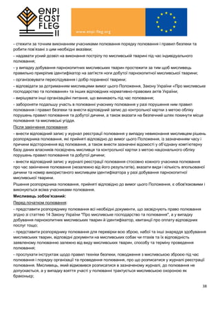 38
- стежити за точним виконанням учасниками полювання порядку полювання і правил безпеки та
робити пов’язані з цим необхідні вказівки;
- надавати усний дозвіл на виконання пострілу по мисливській тварині під час індивідуального
полювання;
- у випадку добування парнокопитних мисливських тварин простежити за тим щоб мисливець
правильно прикріпив ідентифікатор на зап'ястя ноги добутої парнокопитної мисливської тварини;
- організовувати переслідування і добір пораненої тварини;
- відповідати за дотриманням мисливцями вимог цього Положення, Закону України «Про мисливське
господарство та полювання» та інших відповідних нормативно-правових актів України;
- вирішувати інші організаційні питання, що виникають під час полювання;
- забороняти подальшу участь в полюванні учаснику полювання у разі порушення ним правил
полювання і правил безпеки та внести відповідний запис до контрольної картки з метою обліку
порушень правил полювання та добутої дичини, а також вказати на безпечний шлях покинути місце
полювання та мисливські угіддя.
Після закінчення полювання:
- внести відповідний запис у журнал реєстрації полювання у випадку невиконання мисливцем рішень
розпорядника полювання, які прийняті відповідно до вимог цього Положення, із зазначенням часу і
причини відсторонення від полювання, а також внести зазначені відомості у об’єднану комп’ютерну
базу даних власників посвідчень мисливця та контрольної картки з метою національного обліку
порушень правил полювання та добутої дичини;
- внести відповідний запис у журналі реєстрації полювання стосовно кожного учасника полювання
про час закінчення полювання (незалежно від його результатів), вказати види і кількість впольованої
дичини та номер використаного мисливцем ідентифікатора у разі добування парнокопитної
мисливської тварини.
Рішення розпорядника полювання, прийняті відповідно до вимог цього Положення, є обов'язковими і
виконуються всіма учасниками полювання.
Мисливець зобов’язаний:
Перед початком полювання:
- представити розпоряднику полювання всі необхідні документи, що засвідчують право полювання
згідно зі статтею 14 Закону України "Про мисливське господарство та полювання", а у випадку
добування парнокопитних мисливських тварин й ідентифікатор, квитанції про оплату відповідних
послуг тощо;
- представити розпоряднику полювання для перевірки всю зброю, набої та інші знаряддя здобування
мисливських тварин, відповідні документи на мисливських собак чи птахів та їх відповідність
заявленому полюванню залежно від виду мисливських тварин, способу та терміну проведення
полювання;
- прослухати інструктаж щодо правил техніки безпеки, поводження з мисливською зброєю під час
полювання і порядку організації та проведення полювання, про що розписатися у журналі реєстрації
полювання. Мисливець, який відмовився розписатися в зазначеному журналі, до полювання не
допускається, а у випадку взяття участі у полюванні трактується мисливською охороною як
браконьєр;
 