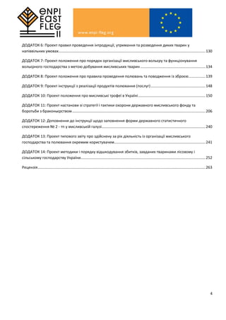 4
ДОДАТОК 6: Проект правил проведення інтродукції, утримання та розведення диких тварин у
напіввільних умовах............................................................................................................................................130
ДОДАТОК 7: Проект положення про порядок організації мисливського вольєру та функціонування
вольєрного господарства з метою добування мисливських тварин ..............................................................134
ДОДАТОК 8: Проект положення про правила проведення полювань та поводження із зброєю................139
ДОДАТОК 9: Проект інструкції з реалізації продуктів полювання (послуг)....................................................148
ДОДАТОК 10: Проект положення про мисливські трофеї в Україні................................................................150
ДОДАТОК 11: Проект настанови зі стратегії і тактики охорони державного мисливського фонду та
боротьби з браконьєрством...............................................................................................................................206
ДОДАТОК 12: Доповнення до інструкції щодо заповнення форми державного статистичного
спостереження № 2 - тп у мисливській галузі...................................................................................................240
ДОДАТОК 13: Проект типового звіту про здійснену за рік діяльність із організації мисливського
господарства та полювання окремим користувачем.......................................................................................241
ДОДАТОК 14: Проект методики і порядку відшкодування збитків, завданих тваринами лісовому і
сільському господарству України.......................................................................................................................252
Рецензія................................................................................................................................................................263
 