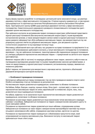 41
Єдину форму журналу розробляє та затверджує центральний орган виконавчої влади, що реалізує
державну політику у сфері мисливського господарства. Сторінки журналу нумеруються, а сам журнал
прошнуровується та скріплюється печаткою Республіканського комітету Автономної Республіки
Крим, територіального органу ЦОВВ щодо реалізації державної політики у сфері мисливського
господарства, Севастопольського державного досвідного лісомисливського господарства (далі -
державні органи мисливського господарства).
При здійсненні контролю за дотриманням правил полювання користувач зобов’язаний представити
журнал реєстрації полювання (без вилучення) мисливській охороні (варті), іншим відповідним
контролюючим органам, а також використовувати записи наявні в журналі реєстрації полювання як
єдине джерело інформації про облік добування мисливських тварин, яка використовується під час
розрахунку щорічних лімітів на добування мисливських тварин, для звітування в органи
статистичного управління та інші відповідні інстанції тощо.
Мисливець зобов'язаний мати при собі весь час документи на право полювання та пред'являти їх на
вимогу осіб уповноважених здійснювати контроль у галузі мисливського господарства та полювання,
відповідно – під час здійснення полювання, транспортування або перенесення продукції полювання
(а у випадку добування парнокопитних мисливських тварин – і прикріплений на зап'ястя ноги тварини
ідентифікатор).
Виявлені тварини (або їх частини) та знаряддя добування таких тварин, законність набуття яких не
підтверджена відповідними документами та іншими передбаченими законом ідетифікаторами, а
також не зареєстрована у журналі реєстрації полювання у встановленому порядку, вважаються
незаконно добутими.
Добуті тварини, які призначені для використання з харчовою метою, підлягають обов'язковій
державній ветеринарно-санітарній експертизі.
 Особливості проведення полювання
Категорично забороняється перед полюванням і під час його проведення вживати спиртні напої.
Особи в нетверезому стані до полювання не допускаються.
На мисливських тварин дозволяється індивідуальне, колективне та облавне полювання.
На бабака, бобра, борсука, ондатру, куницю лісову, білку (далі – хутрові звірі), а також на таких
парнокопитних мисливських тварин як олень європейський та плямистий, козуля, лань, лось
дозволяється лише індивідуальне полювання.
На кабана, муфлона та не зазначених інших парнокопитних мисливських тварин дозволяється
індивідуальне, колективне та облавне полювання.
Полювання на різні види тварин дозволяється лише визначеним типом мисливського знаряддя,
набоями і способами. Забороняється полювання на тварин з використанням свинцевого шроту та
інших свинцевих набоїв.
Полювання на парнокопитних тварин дозволяється лише набоями, спорядженими кулями.
Забороняється полювання на таких тварин з використанням малокаліберної гвинтівки під патрон
кільцевого запалювання або набоїв, споряджених круглими кулями, картеччю чи шротом.
Полювання на парнокопитних тварин проводиться з обов'язковою присутністю єгеря, який
уповноважений на охорону мисливських угідь. Виконання пострілу по мисливській тварині
здійснюються тільки з його згоди.
 