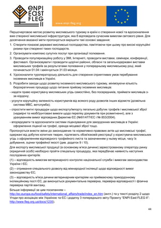 44
Першочерговою метою розвитку мисливського туризму в країні є створення нової та вдосконалення
вже створеної мисливської інфраструктури, яка б відповідала сучасним вимогам світового рівня. Для
досягнення вказаної мети пропонується вирішити такі основні завдання:
1. Створити показові державні мисливські господарства, пам’ятаючи при цьому про високі корупційні
ризики при створенні таких господарств.
2. Організувати комплекс супутніх послуг при організації полювання.
3. Проводити популяризаційну роботу у ЗМІ, Інтернеті, проводити виставки, семінари, конференції,
фестивалі. Організовувати і проводити щорічні районні, обласні та загальнодержавні виставки
мисливських трофеїв за результатами полювання у попередньому мисливському році, який
починається 01.04 і закінчується 31.03 місяця.
4. Удосконалити туроператорську діяльність для створення сприятливих умов перебування
іноземних мисливців в Україні.
5. Розробити заходи щодо розвитку іноземного мисливського туризму, мінімізуючи кількість
бюрократичних процедур щодо питання прийому іноземних мисливців:
- надати право користувачу мисливських угідь самостійно, без посередників, приймати мисливців з-
за кордону;
- усунути корупційну залежність користувачів від всякого роду дозволів інших відомств (дозвільна
система МВС, ветслужба);
- спростити митні процедури щодо експорту/імпорту легально добутих трофеїв і мисливської зброї
(надмірні та необґрунтовані вимоги щодо переліку документів при розмитненні), але з
урахуванням вимог відповідних Директив ЄС (№91/477/ЄС і № 853/2004).
- впорядкувати та вдосконалити системи ліцензування для закордонних мисливців в Україні:
оформлення ліцензії на трофеї, оренда місцевої зброї тощо.
Пропонується внести зміни до законодавчих та нормативно-правових актів що мисливські трофеї,
одержані від добутих копитних тварин, підлягають обов'язковій реєстрації у користувача мисливських
угідь з оформленням відповідного трофейного листа та зазначенням у ньому місця, часу їх
добування, оцінки трофейної якості (див. додаток 9 і 10).
Для експорту мисливської продукції (в основному м’яса дичини) зареєстрованому оператору ринку
(юридичній особі) необхідно пройти спеціальну процедуру, яка передбачає наявність наступних
послідовних критеріїв:
(1) – відповідність вимогам ветеринарного контролю національної служби і вимогам законодавства
України і ЄС;
(2) – отримання спеціального дозволу від міжнародної інспекції щодо відповідності вимог
законодавству ЄС;
(3) – відповідність м'яса дичини ветеринарним критеріям на приймаючому прикордонному
інспекційному пості ЄС, де виконується документальна перевірка, перевірка відповідності і фізична
перевірка партій вантажу.
Більше інформації за цим посиланням –
http://ec.europa.eu/food/safety/international_affairs/trade/index_en.htm (англ.) та у тексті розділу 2 щодо
Угоди про асоціацію між Україною та ЄС і додатку 3 попереднього звіту Проекту “ENPI East FLEG II”:
http://www.fleg.org.ua/docs/1235).
 