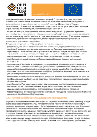 46
переліку спеціальностей «мисливствознавець» відсутній. У результаті це також негативно
позначається на економічній, екологічній і соціальній ефективності мисливськогосподарської
діяльності, служить одним із стримуючих чинників її розвитку. (До прикладу, в Угорщині
кваліфікованих робітників для мисливського господарства готують у трьох професійних училищах,
єгерів, техніків у трьох технікумах, мисливствознавців у трьох ВНЗ).
Основна мета кадрового забезпечення мисливського господарства - формування ефективної
системи підготовки, перепідготовки і підвищення кваліфікації кадрів для мисливського господарства,
здатних на високому рівні організовувати і здійснювати комплекс науково обґрунтованих охоронних,
біотехнічних, організаційно-господарських, еколого-просвітницьких заходів, раціональне
використання мисливських тварин тощо.
Для досягнення цієї мети необхідно вирішити такі основні завдання:
- розробити наукові основи вдосконалення системи підготовки, перепідготовки і підвищення
кваліфікації кадрів для мисливського господарства, що базується на мисливських традиціях,
передовому досвіді вітчизняної та зарубіжної освіти в цій сфері та враховує сучасну соціально-
економічну й екологічну ситуацію, міжнародні договори в області збереження біорізноманіття і
використання тваринного світу, принципи стійкого лісоуправління та лісокористування;
- розробити довгострокові прогнози необхідності у кваліфікованих фахівцях мисливського
господарства;
- підготувати та затвердити в установленому порядку Проекти державних освітніх стандартів за
спеціальністю «Мисливствознавство» для установ освіти, що забезпечують здобування вищої,
середньої спеціальної і професійно-технічної освіти, а також типові учбові плани і програми
підготовки, перепідготовки та підвищення кваліфікації фахівців і визначити базові установи освіти
для організації планомірного учбового процесу;
- вдосконалити курси підвищення кваліфікації працівників мисливського господарства, що діють на
базі Всеукраїнського учбового центру підготовки, перепідготовки і підвищення кваліфікації кадрів
лісового господарства;
- розробити типові Програми і організувати у всіх мисливських господарствах навчання персоналу і
мисливців з питань біології мисливських тварин, екології, біотехнії, мисливствознавства,
природоохоронного законодавства, мисливської етики, техніки безпеки на полюванні;
- провести державну атестацію керівників усіх мисливських господарств усіх форм власності з метою
визначення рівня їх професійної підготовки.
3.17. Наукове забезпечення мисливського господарства
Наукове забезпечення мисливського господарства є одною з головних складових комплексу заходів
з його збалансованого розвитку. У 60-80-ті роки минулого століття вітчизняними вченими були
проведені дослідження видового складу, біології мисливських тварин, у результаті чого були надані
Рекомендації з відтворення і раціонального використання ресурсів диких тварин. Частково ці
пропозиції виконувались, що давало позитивні результати. Однак, у сучасних умовах результати цих
досліджень не можуть бути використані повною мірою. Це зумовлено значним збільшенням
антропогенного і техногенного навантаження на природні екосистеми, кардинальною зміною якості
місць існування диких тварин, новими тенденціями розповсюдження диких звірів і птахів, динамікою
стану, структури і щільності їх популяцій, наявністю значних за площею осушених, радіоактивно
 