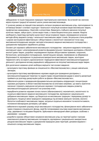 47
забруднених та інших порушених природно-територіальних комплексів. За останній час значною
мірою втрачені традиції вітчизняної школи учених-мисливствознавців.
У сучасних умовах на перший план виходять питання зонування мисливських угідь, прогнозування та
оптимізації вікової і статевої структури і чисельності популяцій основних видів мисливських тварин,
профілактики захворювань і боротьби з епізоотіями. Вимагають глибшого вивчення популяції
копитних тварин, зайця сірого, осілих видів птахів, а також біоценотична роль хижаків. Назріла
необхідність перегляду критеріїв оцінки якості місця існування тварин, впровадження сучасних
методів обліку видового складу і чисельності мисливських звірів і птахів. Актуальною стала розробка
і широке застосування ефективніших і обґрунтованих з екологічної і економічної точок зору
мисливськогосподарських заходів і методів інтенсивного ведення мисливського господарства з
урахуванням передового зарубіжного досвіду.
Основні цілі наукового забезпечення мисливського господарства - зміцнення кадрового потенціалу
мисливської науки і цілеспрямований розвиток фундаментальних і прикладних досліджень з біології і
екології диких тварин, розробка і впровадження науково обґрунтованих правових, охоронних,
біотехнічних, організаційно-господарських, просвітницьких заходів, спрямованих на збереження
біорізноманіття, відтворення та раціональне використання мисливських тварин, моніторинг
тваринного світу на користь вдосконалення і підвищення ефективності мисливськогосподарської
діяльності, дослідження впливу радіаційного забруднення на популяції мисливських видів тварин.
Для досягнення названих цілей необхідно вирішити такі основні завдання:
- організувати підготовку фахівців за спеціальністю «Мисливствознавство» у вищих навчальних
закладах;
- організувати підготовку кваліфікованих наукових кадрів для проведення досліджень з
мисливськогосподарської тематики та надати право спеціалізованим радам із захисту дисертацій
приймати до розгляду дисертаційні роботи за фахом «Мисливствознавство»;
- забезпечити разом з проведенням фундаментальних досліджень координацію і концентрацію
наукових досліджень в області мисливствознавства на ключових напрямах, що мають практичне
значення і сприяють вирішенню актуальних наукових і господарських завдань розвитку
мисливськогосподарської діяльності на сучасному етапі;
- передбачити розвиток наукових основ сталого (збалансованого): економічного, екологічного та
соціально ефективного ведення мисливського господарства, відтворення і раціонального
добування мисливських тварин, що базуються на мисливських традиціях і передовому досвіді та
враховують тенденції зміни природного середовища під впливом зовнішніх чинників, еколого-
біологічні особливості мисливських тварин, актуальні соціально-економічні та екологічні вимоги,
положення міжнародних договорів у цій сфері;
- забезпечити науковий супровід галузі мисливського господарства, фінансування якого забезпечити
через створення спеціального фонду, який би поповнювався коштами користувачів мисливських
угідь, державного та місцевих бюджетів. Здійснювати міжнародний обмін досвідом, особливо з
державами - сусідами
- розробити науково обґрунтовані зонування мисливських угідь на території країни і програм
комплексного розвитку мисливських господарств, відтворення і раціонального використання
ресурсів мисливських тварин з урахуванням природних умов територій, динаміки видового і
кількісного складу мисливських тварин;
 
