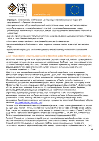 48
- впровадити наукові основи комплексного моніторингу ресурсів мисливських тварин для
регулювання їх добування і відтворення;
- підготувати науково обґрунтовані пропозиції по розселенню цінних видів мисливських тварин;
- розробити прогнози структури і щільності популяцій основних видів мисливських тварин,
рекомендацій по оптимізації їх чисельності, заходів щодо профілактики захворювань і боротьби з
епізоотіями;
- вивчити структуру і динаміку популяцій копитних, зайця сірого, осілих мисливських птахів, хутрових
звірів, а також біоценотичної ролі хижаків;
- підготовити план управління популяціями небажаних видів диких тварин;
- визначити нові критерії оцінки якості місця існування (оселищ) тварин, як категорії мисливських
угідь;
- вдосконалити і впровадити сучасні методи обліку видового складу і чисельності мисливських
тварин.
3.18. Приведення українського законодавства щодо мисливства до норм ЄС
Екологічна політика України, як це задекларовано в Європейському Союзі, повинна бути спрямована
на підтримку й поліпшення стану навколишнього середовища. Особлива увага повинна приділятися
соціально безконфліктному, біологічно стійкому й економічно ефективному використанню природних
ресурсів, розвитку міжнародного співробітництва у вирішенні глобальних, національних і
регіональних екологічних проблем.
Що ж стосується загальної мисливської політики в Європейському Союзі то це, в основному,
залишається внутрішнім питанням кожної з держав. Однак, існує низка правових (нормативних)
документів, що впливають на внутрішнє законодавство про мисливське господарство й полювання.
Юридична база мисливства та мисливського господарства в Україні потребує приведення у
відповідність до підписаних Україною міжнародних вимог, зокрема: "Директиви про охорону птахів",
"Директиви про збереження природних оселищ та видів природної фауни і флори", «Директиви про
зброю», низки інших конвенцій (Рамсарська, Ріо-де-Жанейрівська, Вашингтонська, Бернська,
Боннська). Для багатьох випадків це вже зроблено, за невеликими виключеннями.
Окрім того у відповідності до Угоди про асоціацію між Україною та ЄС, органам управління
мисливським господарством необхідно вирішувати питання пов'язані зі збереженням біотичного
різноманіття, сталого розвитку і мисливства (детальніше у попередньому звіті про аналіз
законодавчої бази і практики ведення мисливського господарства деяких країн Європейського Союзу
за лінком: http://www.fleg.org.ua/docs/1235).
Питання щодо збереження біотичного різноманіття (а також сталого розвитку) певною мірою згадані
в розділі щодо торгівлі і питань, пов’язаних з торгівлею (IV) (Title IV: Trade and Trade-related Matters).
Вони стосуються питань розвитку торгівлі в напрямі досягнення сталого розвитку (Глава 13: ст.289,
290), питань наближення законодавства України до законодавства ЄС (ст.290, 363), імплементації
багатосторонніх міжнародних угод з охорони навколишнього середовища (ст.292).
Розділ V (Економічне та галузеве співробітництво) стосується розвитку співробітництва з питань
охорони навколишнього середовища і реалізації цілей сталого розвитку і зеленої економіки та ін.
(Глава 6: ст.360, 365), вирішення глобальних проблем охорони навколишнього природного
середовища, зокрема – збереження і захист біотиччного та ландшафтного різноманіття (ст.361, 362).
 