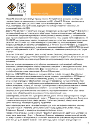 49
У Главі 16 співробітництво в галузі туризму повинно ґрунтуватися на принципах взаємодії між
туризмом і захистом навколишнього середовища (ст.400). У Главі 17 (Сільське господарство та
розвиток сільських територій) наголошено про заохочення сучасного та сталого
сільськогосподарського виробництва, з урахуванням необхідності захисту навколишнього
середовища і тварин (ст.404).
Додаток ХХХ до глави 6 «Навколишнє природне середовище» цього розділу (Розділ V «Економічне і
галузеве співробітництво») говорить про зобов’язання України щодо поступового наближення (зі
встановленням конкретних термінів) свого законодавства до законодавства ЄС у різних питаннях
щодо управління довкіллям та інтеграція екологічної політики у інші галузеві політики (Директива №
2011/92/ЄС про оцінку впливу окремих державних і приватних проектів на навколишнє середовище;
Директива № 2003/35/ЄC про забезпечення участі громадськості у підготовці окремих планів і
програм, що стосуються навколишнього середовища. У питаннях охорони природи в цьому додатку
наголошується щодо впровадження в національне законодавство Директиви 2009/147/EC про захист
диких птахів і Директиви № 92/43/ЄС про збереження природних оселищ та видів природної фауни
та флори.
Директива 2009/147/EC про захист диких птахів (Пташина Директива) забороняє діяльність, яка
безпосередньо загрожує видам птахів (перераховані в Додатках ІІІ Директиви). Сучасне мисливське
законодавство України не суперечить цій Директиві щодо списку видів птахів, на які дозволене
полювання.
Директива включає також вимоги щодо заборони полювання на птахів у період їх найбільшої
вразливості, таких як повернення на місця гніздування, виведення та вирощування пташенят. Вона
вимагає від держав-членів заборони всіх форм не-селективного і великомасштабного вбивання
птахів (особливо методами, наведеними в Додатку IV Директиви).
Директива № 92/43/ЄС про збереження природних оселищ та видів природної фауни і флори
побудована навколо двох основних елементів: мережі охоронних територій Natura 2000 і суворої
системи охорони видів. Перелік видів наведений у Додатку IVа Директиви; на них, зокрема,
заборонені усі види відлову або вбивства у природному середовищі, порушення спокою в певні
періоди, погіршення стану чи руйнування територій розмноження або місць відпочинку. З видів і
підвидів, наведених у додатку, на території України трапляється 45 видів наземних ссавців. Майже
всі вони в Україні мають природоохоронний статус і занесені до Червоної книги України.
Беручи до уваги сучасне мисливське законодавство, неузгодження виявлені лише щодо 2 видів
ссавців, на які в Україні дозволене полювання: бобер європейський і вовк.
Бобер європейський Castor fiber в усіх країнах ЄС має досить високий природоохоронний статус і
його здобування, оскільки він наведений у додатку ІV Директиви, повністю заборонене. Виключення
становлять лише популяції цього бобра у країнах Прибалтики (Фінляндії, Швеції, Литви, Латвії,
Естонії та Польщі), які наведені в Додатку V Директиви.
Аналогічна ситуації має місце з вовком Canis lupus: для нього виключення становлять популяції
Греції (північніше 39-ї паралелі), Естонії, Іспанії (північніше р.Дуеро), Латвії, Литви, Польщі,
Словаччини, Фінляндії (у межах зони менеджменту північного оленя).
Наведення певного виду (чи його популяцій) у Додатку V дає можливість здобування цих тварин за
певних умов, зазначених у Статті 14 Директиви. При цьому заборонене використання всіх засобів,
що можуть призвести або призвели до локального зникнення або ушкодження популяцій цих видів.
Окрім того, до цього Додатку включені також деякі види, що не захищені природоохоронним
 