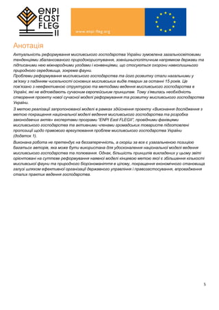 5
Анотація
Актуальність реформування мисливського господарства України зумовлена загальносвітовими
тенденціями збалансованого природокористування, зовнішньополітичним напрямком держави та
підписаними нею міжнародними угодами і конвенціями, що стосуються охорони навколишнього
природного середовища, зокрема фауни.
Проблеми реформування мисливського господарства та його розвитку стали нагальними у
зв’язку з падінням чисельності основних мисливських видів тварин за останні 15 років. Це
пов’язано з неефективною структурою та методами ведення мисливського господарства в
Україні, які не відповідають сучасним європейським принципам. Тому з’явилась необхідність
створення проекту нової сучасної моделі реформування та розвитку мисливського господарства
України.
З метою реалізації запропонованої моделі в рамках здійснення проекту «Виконання дослідження з
метою покращення національної моделі ведення мисливського господарства та розробка
законодавчих актів» експертами програми “ENPI East FLEGII”, провідними фахівцями
мисливського господарства та активними членами громадських товариств підготовлені
пропозиції щодо правового врегулювання проблем мисливського господарства України
(додаток 1).
Виконана робота не претендує на беззаперечність, а скоріш за все є узагальненою позицією
багатьох авторів, яка може бути використана для удосконалення національної моделі ведення
мисливського господарства та полювання. Однак, більшість принципів викладених у цьому звіті
орієнтовані на суттєве реформування наявної моделі кінцевою метою якої є збільшення кількості
мисливської фауни та природного біорізноманіття в цілому, покращення економічного становища
галузі шляхом ефективної організації державного управління і правозастосування, впровадження
сталих практик ведення господарства.
 
