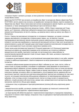50
статусом в Україні і належать до видів, на яких дозволене полювання: шакал Canis aureus і куниця
лісова Martes martes.
Директива № 91/477/ЄС про контроль за придбанням зброї та володінням зброєю. Директива Ради
91/477/ЄЕС, містить вимоги про контроль за придбанням і володінням зброєю, коротко називається
"Директива про зброю". Вона також може мати вплив на формування законів України, що стосуються
полювання, а також запровадження Європейської карти вогнепальної зброї.
Угода про збереження водно-болотних мігруючих птахів» - AEWA. Згідно з вимогами цієї Угоди,
країни, що її підписали, зобов’язані заборонити використання свинцевого шроту й обмежень на
використання боєприпасів, які містять свинець, що вимагає внести зміни до закону про зброю та
боєприпаси.
Стаття 1 Закону про мисливське господарство та полювання стверджує, що одним з основних
завдань мисливського господарства є охорона диких тварин, що, на практиці, означає
підпорядкування мисливських законів принципам охорони навколишнього середовища. Вищезгадані
елементи частково вже відображено у національній мисливській політиці в тому числі за допомогою
запропонованих у цьому звіті підходів щодо нової моделі управління мисливським господарством та
змін до законодавства й інших ключових нормативно-правових актів.
Таким чином щодо імплементації додатків IV Пташиної директиви та VI Оселищної директиви
пропонується додати до нормативно-правових актів положення що стосуються заборони
використання усіх засобів, пристроїв та методів, які застосовуються у масштабному чи
неселективному відлові або відстрілі птахів та інших тварин, або таких, що можуть спричинити
локальне зникнення видів:
- полювання на мисливських тварин у не встановлений законодавством період та час доби, зокрема
у період їх найбільшої вразливості, такий як повернення на місця розмноження та вигодовування
потомства;
- полювання забороненими видами вогнепальної зброї і набоями до них, луків, пасток, собак чи
хижих птахів та іншими засобами, способами чи прийомами, всіма формами не-селективного і
великомасштабного вбивання, до яких зокрема належать: використання клею чи гачків для відлову
птахів, сліпих або покалічених тварин і живих птахів як принад, магнітофонні записи, електричні та
електронні прилади, які можуть вбити чи паралізувати, штучні джерела світла, дзеркала або інші
засліплюючі пристрої, пристрої для освітлення мішеней/цілей, пристрої для полювання (в тому числі
нічного), які оснащені електронним збільшувачем зображення чи перетворювачем зображення,
вибухівки, сітки (з огляду на мету їх використання), пастки (з огляду на мету їх використання),
арбалети, отруйні речовини або анестетики, викиди газів, напівавтоматична й автоматична зброя з
магазином, який містить більше двох зарядів;
- погіршення стану чи руйнування територій розмноження (оселищ) або місць відпочинку диких
тварин;
- використання всіх засобів, що можуть призвести або призвели до локального зникнення або
ушкодження популяцій рідкісних і червонокнижних видів фауни;
- усі види відлову або вбивства рідкісних і червонокнижних видів фауни у природному середовищі,
порушення їх спокою в певні періоди, погіршення стану чи руйнування територій розмноження або їх
місць відпочинку;
 