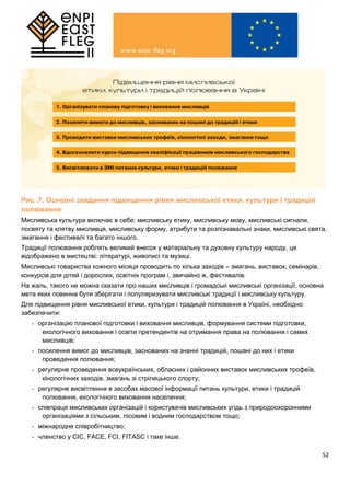 52
Рис .7. Основні завдання підвищення рівня мисливської етики, культури і традицій
полювання
Мисливська культура включає в себе: мисливську етику, мисливську мову, мисливські сигнали,
посвяту та клятву мисливця, мисливську форму, атрибути та розпізнавальні знаки, мисливські свята,
змагання і фестивалі та багато іншого.
Традиції полювання роблять великий внесок у матеріальну та духовну культуру народу, це
відображено в мистецтві: літературі, живописі та музиці.
Мисливські товариства кожного місяця проводить по кілька заходів – змагань, виставок, семінарів,
конкурсів для дітей і дорослих, освітніх програм і, звичайно ж, фестивалів.
На жаль, такого не можна сказати про наших мисливців і громадські мисливські організації, основна
мета яких повинна бути зберігати і популяризувати мисливські традиції і мисливську культуру.
Для підвищення рівня мисливської етики, культури і традицій полювання в Україні, необхідно
забезпечити:
- організацію планової підготовки і виховання мисливців, формування системи підготовки,
екологічного виховання і освіти претендентів на отримання права на полювання і самих
мисливців;
- посилення вимог до мисливців, заснованих на знанні традицій, пошані до них і етики
проведення полювання;
- регулярне проведення всеукраїнських, обласних і районних виставок мисливських трофеїв,
кінологічних заходів, змагань зі стрілецького спорту;
- регулярне висвітлення в засобах масової інформації питань культури, етики і традицій
полювання, екологічного виховання населення;
- співпраця мисливських організацій і користувачів мисливських угідь з природоохоронними
організаціями з сільським, лісовим і водним господарством тощо;
- міжнародне співробітництво;
- членство у CIC, FACE, FCI, FITASC і таке інше.
 