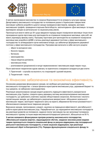 53
З метою пропагування мисливства та охорони біорізноманіття як елементу культури народу
Департаменту мисливського господарства та полювання разом із Українським товариством
мисливців і рибалок розробити щорічні заходи проведення фестивалів, ярмарків, виставок
мисливських трофеїв, проведення єгерських багатоборств, започаткування «Дня мисливця» та інших
відповідних заходів на регіональних та національному рівнях.
Пропонується внести зміни до ЗУ щодо введення порядку видачі посвідчення мисливця тільки після
проходження курсів підготовки для претендентів на отримання посвідчення мисливця, крім осіб, які
мають відповідну фахову освіту. Програму підготовки для претендентів на отримання посвідчення
мисливця має розробити ЦОВВ з питань реалізації державної політики у сфері мисливського
господарства та затверджувати орган виконавчої влади, що забезпечує формування державної
політики у сфері мисливського господарства. Програма має включати в себе наступні розділи:
- зброя та володіння нею;
- біологія тварин;
- біотехнія;
- законодавство;
- перша медична допомога;
- мисливська етика;
- розпізнавання (розрізнення) в натурі червонокнижних і мисливських видів тварин тощо.
Після закінчення теоретичних курсів навчань та практичного стажування складається два іспити:
1.Практичний – стрільба на влучність по стаціонарній і рухомій мішенях;
2.Теоретичний – тести.
4. Фінансове забезпечення та економічна ефективність
Основними джерелами фінансування заходів, які необхідні для реалізації моделі розвитку
мисливського господарства - є власні фінанси користувачів мисливських угідь, державний бюджет та
інші джерела, не заборонені законодавством.
Реалізація запропонованих заходів моделі дозволить підвищити ефективність використання
мисливських угідь України, створити єдину державну систему високоорганізованих мисливських
господарств, що здійснюють комплекс науково обґрунтованих охоронних, біотехнічних і еколого-
просвітницьких заходів, що забезпечують раціональне використання і збільшення чисельності
мисливських тварин, моніторинг тваринного світу на користь збереження біотичної різноманітності і
збалансованого використання тваринних ресурсів.
Виконання заходів, пропонованих у моделі, націлене на підвищення ефективності, рентабельності
роботи користувачів мисливських угідь. Передбачається, що надходження мисливських господарств
від реалізації дозволів на полювання, надання послуг мисливцям під час організації полювання,
мисливського туризму та інших видів мисливськогосподарської діяльності, збільшаться на 50 %.
З метою належного фінансування програм розвитку мисливського господарства,
«Мисливської охорони (варти)», відшкодування збитків, завданих мисливськими видами
тварин пропонується створити спеціальний фонд за рахунок відрахувань від господарської
діяльності мисливських господарств, а також акцизних відрахувань при реалізації
мисливської зброї та боєприпасів (1%). Порядок функціонування спеціального фонду та
 