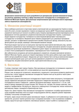54
фінансового накопичення до нього розробляється центральним органом виконавчої влади,
що реалізує державну політику у сфері мисливського господарства та затверджується
Кабінетом Міністрів України. Для реалізації запропонованої ідеї необхідно внести відповідні
зміни в національне законодавство.
5. Механізм реалізації моделі
Зміни необхідно розпочати із підготовки проекту пропозицій змін до законодавства України в якому
взяли би участь основні зацікавлені сторони за координації зусиль ДАЛР. Реорганізацію державного
управління пропонується покласти на робочу групу створену відповідним органом відповідальним за
формування політики державного управління мисливським господарством України, а реалізацію
моделі ведення господарства і полювання на новостворений Департамент мисливського
господарства та полювання. Вказаний орган повинен координувати дії з реалізації програмних
заходів, цільового та ефективного використання засобів спеціального фонду, виконання угод про
фінансування цих заходів, взаємодії з виконавцями вказаних заходів.
Реалізація моделі ґрунтується на принципах партнерства користувачів мисливських угідь, органів
державного управління в галузі мисливського господарства, місцевих виконавчих органів та інших
громадських організацій зацікавлених у збереженні диких тварин та примноженні мисливської фауни,
а також чіткого розмежування повноважень і відповідальності всіх її виконавців.
Для забезпечення узгоджених дій органів державного управління, місцевих виконавчих органів в
Кабінеті Міністрів України, доцільно створити відповідну постійно діючу робочу групу куди повинні
ввійти автори розробленої моделі. Завданням цієї групи повинен бути нагляд за виконанням моделі і
надання рекомендацій щодо цього для органів державного управління в галузі мисливського
господарства, місцевих виконавчих органів, користувачів мисливських угідь.
6. Висновки
У цілому, структура і зміст закону України «Про мисливське господарство та полювання» корелює з
відповідними законами країн ЄС, а отже вимагається лише його вдосконалення.
Разом з тим, як результат історичного, економічного, соціального і культурного розвитку українського
суспільства, сталих традицій, мисливське господарство України поки що не досягло такого рівня
розвитку, як у країнах ЄС.
Стимулювати розвиток мисливського господарства в Україні може повне залучення у господарський
процес первинних мисливських колективів Українського товариства мисливців. Сьогодні низова
господарююча ланка в Товаристві – районне об’єднання мисливців, чисельністю 1–1,5 тис. осіб,
якому в оренду передаються угіддя площею 100 і більше тис. гектарів. Як показує практика, така
модель є неефективною. Як результат, відсутність самоокупності господарства, низька чисельність
мисливських тварин, поширеність браконьєрства тощо.
Окрім того, Закон України «Про мисливське господарство і полювання» потребує вдосконалення
щодо розробки механізму плати за угіддя та відшкодування збитків, завданих дикими тваринами
лісовому і сільському господарствам.
В Україні, через низьке поголів’я диких мисливських тварин, їх добування в сотні разів менше, ніж у
країнах ЄС, де ринок торгівлі дичиною іноді є складовою економіки. У нас не розвинена трофейна
справа, відсутня культура полювання, мисливська просвіта, наука та робота з громадськістю.
 