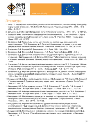 56
Література
1. Бабіч О.Г. Формування популяцій та динаміка чисельності копитних у Національному природному
парку «Азово-Сиваський» / О.Г. Бабіч, В.К. Камінецький // Наукові доповіді НАУ. – 2008. – № 2
(10). – С. 11-27.
2. Балышева С. Особенности белорусской охоты // Экономика Беларуси. – 2007. - №1. – С. 124-127.
3. Боберский Ю.Ю. Экосистемный метод ведения оленьего хозяйства / Ю.Ю. Боберский // Охрана
лесных экосистем : республиканская научн.-техн. конф., 15-17 октября 1986 г. : тезисы докл. –
Львов, 1986. – С. 167-168.
4. Бондаренко В.Д. Перспективы охотничьего туризма как особого вида рекреационного
лесопользования / В.Д. Бондаренко, И.В. Делеган // Современное состояние и песпективы
рекреационного лесопользования : Всесоюз. совещание: тезисы докл. – Л.,1990.–С.11–12.
5. Бондаренко В.Д. Біотехнія/В.Д. Бондаренко. – Ч.1. Львів: ІЗМН,1998.–260 с.
6. Бондаренко В.Д. Біотехнія/В.Д. Бондаренко.– Ч.2. Львів: Престиж Інформ, 2002. – 348 с.
7. Бондаренко В.Д. Деятельность лесоохотничьих предприятий Украины в условиях рыночных
отношений / В.Д. Бондаренко, И.В. Делеган, Н.М. Гузь // Работа предприятий лесного комплекса
в условиях риночной экономики : Всесоюз. научн.-техн. совещание : тезисы докл. – М., 1991. – С.
19-21.
8. Бондаренко В.Д. Засади та пріоритети лісомисливського господарства / В.Д. Бондаренко // Лісове
та мисливське господарство: сучасний стан та перспективи розвитку : міжнар. наук.-практ. конф.,
Житомир, 27-29 листопада 2007 р. : статті. – Житомир, 2007. – Т. І. – С. 144-146.
9. Бондаренко В.Д. Зубри в Європі та Україні / В.Д. Бондаренко, І.В. Делеган // Лісове господарство,
лісова, паперова і деревообробна промисловість : міжвідомч. наук.-техн. зб. – Львів : УкрДЛТУ. –
1995. – Вип. 24. – С. 7-9.
10. Бондаренко В.Д. Зубри в західному регіоні України / В.Д. Бондаренко, Р.П. Коцаба, П.Б. Хоєцький
// Чтения памяти А.А. Браунера : междунар. научн. конф. : материалы. – Одесса: АстроПринт,
2000. – С. 120-126.
11. Бондаренко В.Д. Зубри знову над прірвою ? / В.Д. Бондаренко, Р.П. Коцаба, П.Б. Хоєцький //
Науковий вісник : зб. наук.-техн. праць. – Львів : УкрДЛТУ. – 1999. – Вип. 9.9. – С. 120-126.
12. Бондаренко В.Д. Комплексне ведення лісового і мисливського господарства / В.Д. Бондаренко //
Науковий вісник : зб. наук.-техн. праць. – Львів : УкрДЛТУ. – 1996. – Вип. 5. – С. 26-30.
13. Бондаренко В.Д. Мисливське господарство як напрямок лісогосподарської діяльності // Вісник
Прикарпатського національного ун-ту ім. Василя Стефанника. – Серія біологічна. – Івано-
Франківськ. – 2007. – Вип. VІІ-VІІІ. – С. 96-98.
14. Бондаренко В.Д. Перспективы охотничьего туризма как особого вида рекреационного
лесопользования / В.Д. Бондаренко, И.В. Делеган // Современное состояние и песпективы
рекреационного лесопользования : Всесоюз. совещание : тезисы докл. – Л., 1990. – С. 11-12.
15. Бондаренко В.Д. Популяция лося на Украине и возможности повышения эффективности / В.Д.
Бондаренко, И.В. Делеган // Третий междунар. сипозиум по лосю : тезисы докл. – Сыктывкар,
1990. – С. 78.
 
