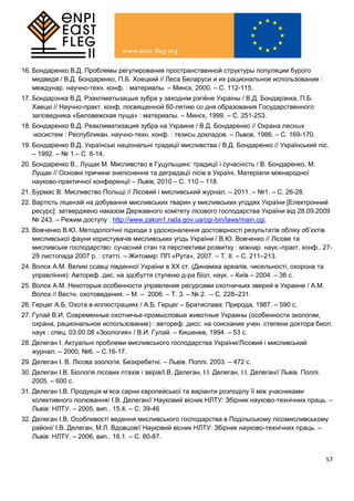 57
16. Бондаренко В.Д. Проблемы регулирования пространственной структуры популяции бурого
медведя / В.Д. Бондаренко, П.Б. Хоецкий // Леса Беларуси и их рациональное использование :
междунар. научно-техн. конф. : материалы. – Минск, 2000. – С. 112-115.
17. Бондарэнка В.Д. Рэакліматызацыя зубра у заходнім рэгіёне Украіны / В.Д. Бондарэнка, П.Б.
Хаецкі // Научно-практ. конф. посвященной 60-летию со дня образования Государственного
заповедника «Беловежская пуща» : материалы. – Минск, 1999. – С. 251-253.
18. Бондаренко В.Д. Реаклиматизация зубра на Украине / В.Д. Бондаренко // Охрана лесных
экосистем : Республикан. научно-техн. конф. : тезисы докладов. – Львов, 1986. – С. 169-170.
19. Бондаренко В.Д. Українські національні традиції мисливства / В.Д. Бондаренко // Український ліс.
– 1992. – № 1.– С. 6-14.
20. Бондаренко В., Лущак М. Мисливство в Гуцульщині: традиції і сучасність / В. Бондаренко, М.
Лущак // Основні причини знеліснення та деградації лісів в Україні. Матеріали міжнародної
науково-практичної конференції – Львів, 2010 – С. 110 – 118.
21. Бурмас В. Мисливство Польщі // Лісовий і мисливський журнал. – 2011. – №1. – С. 26-28.
22. Вартість ліцензій на добування мисливських тварин у мисливських угіддях України [Електронний
ресурс]: затверджено наказом Державного комітету лісового господарства України від 28.09.2009
№ 243. – Режим доступу : http://www.zakon1.rada.gov.ua/cgi-bin/laws/main.cgi.
23. Вовченко В.Ю. Методологічні підходи з удосконалення достовірності результатів обліку об’єктів
мисливської фауни користувачів мисливських угідь України / В.Ю. Вовченко // Лісове та
мисливське господарство: сучасний стан та перспективи розвитку : міжнар. наук.-практ. конф., 27-
29 листопада 2007 р. : статті. – Житомир: ПП «Рута», 2007. – Т. ІІ. – С. 211–213.
24. Волох А.М. Великі ссавці південної України в ХХ ст. (Динаміка ареалів, чисельності, охорона та
управління): Автореф. дис. на здобуття ступеню д-ра біол. наук. – Київ – 2004. – 36 с.
25. Волох А.М. Некоторые особенности управления ресурсами охотничьих зверей в Украине / А.М.
Волох // Вестн. охотоведения. – М. – 2006. – Т. 3. – № 2. – С. 228–231.
26. Герцег А.Б. Охота в иллюстрациях / А.Б. Герцег – Братислава: Природа, 1987. – 590 с.
27. Гулай В.И. Современные охотничье-промысловые животные Украины (особенности экологии,
охрана, рациональное использование) : автореф. дисс. на соискание учен. степени доктора биол.
наук : спец. 03.00.08 «Зоология» / В.И. Гулай. – Кишенев, 1994. – 53 с.
28. Делеган І. Актуальні проблеми мисливського господарства України/Лісовий і мисливський
журнал. – 2000, №6. – С.16-17.
29. Делеган І. В. Лісова зоологія. Безхребетні. – Львів. Поллі. 2003. – 472 с.
30. Делеган І.В. Біологія лісових птахів і звірів/І.В. Делеган, І.І. Делеган, І.І. Делеган// Львів. Поллі.
2005. – 600 с.
31. Делеган І.В. Продукція м’яса сарни європейської та варіанти розподілу її між учасниками
колективного полювання/ І.В. Делеган// Науковий вісник НЛТУ: Збірник науково-технічних праць. –
Львів: НЛТУ. – 2005, вип.. 15.4. – С. 39-46
32. Делеган І.В. Особливості ведення мисливського господарства в Подільському лісомисливському
районі/ І.В. Делеган, М.Л. Вдовцов// Науковий вісник НЛТУ: Збірник науково-технічних праць. –
Львів: НЛТУ. – 2006, вип.. 16.1. – С. 80-87.
 