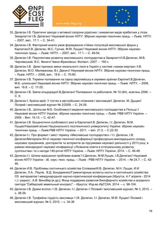58
33. Делеган І.В. Практичні заходи з активної охорони рідкісних і зникаючих видів хребетних у лісах
Закарпаття/ І.В. Делеган// Науковий вісник НЛТУ: Збірник науково-технічних праць. – Львів: НЛТУ.
– 2007, вип.. 17.1. – С. 34-41.
34. Делеган І.В. Факторний аналіз умов формування стійких популяцій мисливської фауни у
Карпатах//І.В. Делеган, М.С. Гунчак, М.М. Лущак// Науковий вісник НЛТУ: Збірник науково-
технічних праць. – Львів: НЛТУ. – 2007, вип.. 17.1. – С. 49-54.
35. Делеган І.В. Перспективи розвитку мисливського господарства в Закарпатті/І.В.Делеган, М.В.
Чернявський, В.С. Фенич// Івано-Франківськ: Фоліант, 2007. - 160 с.
36. Делеган І.В. Деякі причини зміни чисельності лося в Україні у системі «хижак-жертва» /І.В.
Делеган, М.О. Малеванова, В.І. Дмнич// Науковий вісник НЛТУ: Збірник науково-технічних праць.
– Львів: НЛТУ. – 2008, вип.. 18.6. – С. 70-80.
37. Делеган І.В. Терміни полювання на сарну європейську в окремих країнах Європи/І.В.Делеган,
М.Б. шпильчак// Науковий вісник НЛТУ: Збірник науково-технічних праць. – Львів: НЛТУ. – 2008,
вип. 18.8. – С. 17-20.
38. Делеган І.В. Заяче ельдорадо/І.В.Делеган// Полювання та риболовля, № 10 (84), жовтень 2008. –
С. 6.
39. Делеган І. Країна мрій. У гостях в австрійських лісівників і мисливців/І. Делеган, М. Дущак//
Лісовий і мисливський журнал № 2/2009. – С. 24-26.
40. Делеган І.В., Шпільчак М.Б. Особливості ведення мисливського господарства в Польщі //
Науковий вісник НЛТУ України: збірник науково-технічних праць. – Львів: РВВ НЛТУ України. –
2009. - Вип. 19.13. – С. 42-47.
41. Делеган І.В. Біоценотичні особливості рисі в Карпатах/І.В. Делеган, І.І. Делеган, М.М.
Лущак//Науковий вісник Національного лісотехнічного університету України: збірник науково-
технічних праць. – Львів:РВВ НЛТУ України. – 2011. – вип. 21.5. – С.22-30.
42. Делеган І.І. Про формат і зміст терміну «Мисливське господарство» / І.І. Делеган, І.В.
Делеган/Матеріали 64-ої науково-технічної конференції професорсько-викладацького складу,
наукових працівників, докторантів та аспірантів за підсумками наукової діяльності у 2013 році, в
рамках міжнародної наукової конференції «Лісівнича освіта в інтегральному розвитку
суспільства» та з нагоди 140-річчя НЛТУ України. – Львів: НЛТУ України, 2014. – С. 46-48.
43. Делеган І.І. Шляхи вирішення проблеми вовків/ І.І.Делеган, М.М.Лущак, І.В.Делеган// Науковий
вісник НЛТУ України : зб. наук.-техн. праць. – Львів : РВВ НЛТУ України. – 2014. – № 24.7. – С. 42-
46.
44. Делеган И.В. Проблемы охотничьего хозяйства Словакии/И.В. Делеган, М.Н. Лущак, И.И.
Делеган, Л.А., Пауле, В.Д. Бондаренко//Гуманитарные аспекты охоты и охотничьего хозяйства:
Сб. материалов І международной научно-практической конференции (Иркутск, 4-7 апреля - 2014
г.) / редкол.: А.В. Винобер [и др.]; Фонд поддержки развития биосферного хозяйства и аграрного
сектора "Сибирский земельный конгресс". - Иркутск: Изд-во ИрГСХА. 2014. – с. 98-104.
45. Делеган І.В. Думки вголос / І.В. Делеган, І.І. Делеган // Лісовий і мисливський журнал, № 3, 2015. –
с. 38-39.
46. Делеган І.В. Трофейна гордість мисливця / І.В. Делеган, І.І. Делеган, М.М. Лущак// Лісовий і
мисливський журнал, № 5, 2015. – с. 34-36
 
