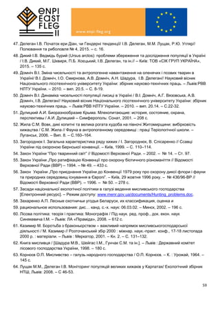 59
47. Делеган І.В. Початок ери Діан, чи Гендерні тенденції/ І.В. Делеган, М.М. Лущак, Р.Ю. Угляр//
Полювання та риболовля № 4, 2015. – с. 16.
48. Дикий І.В. Ведмідь бурий (Ursus arctos): проблеми збереження та дослідження популяції в Україні
/ І.В. Дикий, М.Г. Шквиря, П.Б. Хоєцький, І.В. Делеган, та ін.// – Київ: ТОВ «СІК ГРУП УКРАЇНА»,
2015. – 135 с.
49. Домніч В.І. Зміна чисельності та антропогенне навантаження на оленячих і псових тварин в
Україні/ В.І. Домніч, І.О. Смирнова, А.В. Домніч, А.Н. Шадура, І.В. Делеган// Науковий вісник
Національного лісотехнічного університету України: збірник науково-технічних праць. – Львів:РВВ
НЛТУ України. – 2010. – вип. 20.5. – С. 8-19.
50. Домніч В.І. Динаміка чисельності популяції лисиці в Україні / В.І. Домніч, А.Г. Вязовська, А.В.
Домніч, І.В. Делеган// Науковий вісник Національного лісотехнічного університету України: збірник
науково-технічних праць. – Львів:РВВ НЛТУ України. – 2010. – вип. 20.14. – С.22-32.
51. Дулицкий А.И. Биоразнообразие Крыма. Млекопитающие: история, состояние, охрана,
перспективы / А.И. Дулицкий – Симферополь: Сонат, 2001. – 208 с.
52. Жила С.М. Вовк, дикі копитні та велика рогата худоба на півночі Житомирщини: вибірковість
хижацтва / С.М. Жила // Фауна в антропогенному середовищі : праці Теріологічної школи. –
Луганськ, 2006. – Вип. 8. – С.160–164.
53. Загороднюк І. Загальна характеристика ряду хижих / І. Загороднюк, В. Слісаренко // Ссавці
України під охороною Бернської конвенції. – Київ, 1999. – С. 110–114.
54. Закон України “Про тваринний світ” // Відомості Верховної Ради. – 2002. – № 14. – Ст. 97.
55. Закон України „Про ратифікацію Конвенції про охорону біотичного різноманіття // Відомості
Верховної Ради (ВВР) – 1994. – № 49. – 433 с.
56. Закон України „Про приєднання України до Конвенції 1979 року про охорону дикої флори і фауни
та природних середовищ існування в Європі”. – Київ, 29 жовтня 1996 року. – № 436/96-ВР //
Відомості Верховної Ради (ВВР). – 1996. – № 50. – 278 с.
57. Засади національної екологічної політики в галузі ведення мисливського господарства
[Електронний ресурс]. – Режим доступу: www.menr.gov.ua/documents/Hunting_problems.doc.
58. Захаренко А.П. Лесные охотничьи угодья Беларуси, их классификация, оценка и
59. рациональное использования: дис… канд. с.-х. наук: 06.03.02. – Минск, 2002. – 196 с.
60. Лісова політика: теорія і практика: Монографія / Під наук. ред. проф., док. екон. наук
Синякевича І.М. – Львів: ЛА «Піраміда», 2008. – 612 с.
61. Казимир М. Боротьба з браконьєрством – важливий напрямок мисливськогосподарської
діяльності / М. Казимир // Розточанський збір 2000 : міжнар. наук.-практ. конф., 17-18 листопада
2000 р. : матеріали. – Львів : Меркатор, 2001. – Кн. 2. – С. 131–132.
62. Книга мисливця / [Шадура М.В., Шейгас І.М., Гунчак С.М. та ін.]. – Львів : Державний комітет
лісового господарства України, 1998. – 180 с.
63. Корнєєв О.П. Мисливство – галузь народного господарства / О.П. Корнєєв. – К. : Урожай, 1964. –
145 с.
64. Лущак М.М., Делеган І.В. Моніторинг популяцій великих хижаків у Карпатах/ Екологічний збірник
НТШ, Львів: 2008. – С 46-53.
 